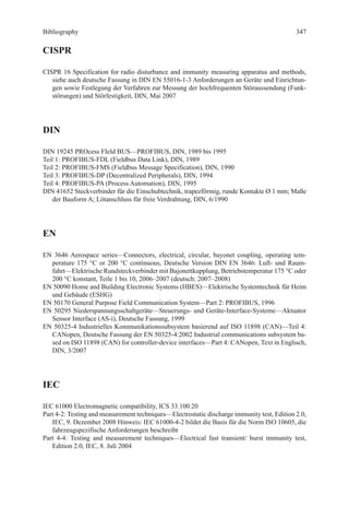 Bibliography
CISPR
CISPR 16 Specification for radio disturbance and immunity measuring apparatus and methods,
siehe auch deutsche Fassung in DIN EN 55016-1-3 Anforderungen an Geräte und Einrichtun-
gen sowie Festlegung der Verfahren zur Messung der hochfrequenten Störaussendung (Funk-
störungen) und Störfestigkeit, DIN, Mai 2007
DIN
DIN 19245 PROcess FIeld BUS—PROFIBUS, DIN, 1989 bis 1995
Teil 1: PROFIBUS-FDL (Fieldbus Data Link), DIN, 1989
Teil 2: PROFIBUS-FMS (Fieldbus Message Specification), DIN, 1990
Teil 3: PROFIBUS-DP (Decentralized Peripherals), DIN, 1994
Teil 4: PROFIBUS-PA (Process Automation), DIN, 1995
DIN 41652 Steckverbinder für die Einschubtechnik, trapezförmig, runde Kontakte Ø 1 mm; Maße
der Bauform A; Lötanschluss für freie Verdrahtung, DIN, 6/1990
EN
EN 3646 Aerospace series—Connectors, electrical, circular, bayonet coupling, operating tem-
perature 175 °C or 200 °C continuous, Deutsche Version DIN EN 3646: Luft- und Raum-
fahrt—Elektrische Rundsteckverbinder mit Bajonettkupplung, Betriebstemperatur 175 °C oder
200 °C konstant, Teile 1 bis 10, 2006–2007 (deutsch: 2007–2008)
EN 50090 Home and Building Electronic Systems (HBES)—Elektrische Systemtechnik für Heim
und Gebäude (ESHG)
EN 50170 General Purpose Field Communication System—Part 2: PROFIBUS, 1996
EN 50295 Niederspannungsschaltgeräte—Steuerungs- und Geräte-Interface-Systeme—Aktuator
Sensor Interface (AS-i), Deutsche Fassung, 1999
EN 50325-4 Industrielles Kommunikationssubsystem basierend auf ISO 11898 (CAN)—Teil 4:
CANopen, Deutsche Fassung der EN 50325-4:2002 Industrial communications subsystem ba-
sed on ISO 11898 (CAN) for controller-device interfaces—Part 4: CANopen, Text in Englisch,
DIN, 3/2007
IEC
IEC 61000 Electromagnetic compatibility, ICS 33.100.20
Part 4-2: Testing and measurement techniques—Electrostatic discharge immunity test, Edition 2.0,
IEC, 9. Dezember 2008 Hinweis: IEC 61000-4-2 bildet die Basis für die Norm ISO 10605, die
fahrzeugspezifische Anforderungen beschreibt
Part 4-4: Testing and measurement techniques—Electrical fast transient/ burst immunity test,
­Edition 2.0, IEC, 8. Juli 2004
347
 