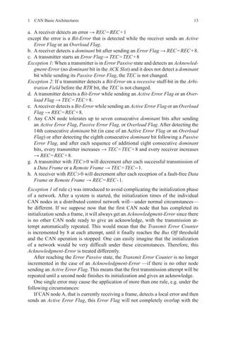 131  CAN Basic Architectures
a.	 A receiver detects an error → REC = REC + 1
except the error is a Bit-Error that is detected while the receiver sends an Active
Error Flag or an Overload Flag.
b.	 A receiver detects a dominant bit after sending an Error Flag → REC = REC + 8.
c.	 A transmitter starts an Error Flag→ TEC = TEC + 8
Exception 1: When a transmitter is in Error Passive state and detects an Acknowled-
gment-Error (no dominant bit in the ACK Slot) and it does not detect a dominant
bit while sending its Passive Error Flag, the TEC is not changed.
Exception 2: If a transmitter detects a Bit-Error on a recessive stuff-bit in the Arbi-
tration Field before the RTR bit, the TEC is not changed.
d.	 A transmitter detects a Bit-Error while sending an Active Error Flag or an Over-
load Flag → TEC = TEC + 8.
e.	 Areceiver detects a Bit-Error while sending an Active Error Flag or an Overload
Flag → REC = REC + 8.
f.	 Any CAN node tolerates up to seven consecutive dominant bits after sending
an Active Error Flag, Passive Error Flag, or Overload Flag. After detecting the
14th consecutive dominant bit (in case of an Active Error Flag or an Overload
Flag) or after detecting the eighth consecutive dominant bit following a Passive
Error Flag, and after each sequence of additional eight consecutive dominant
bits, every transmitter increases → TEC = TEC + 8 and every receiver increases
→ REC = REC + 8.
g.	 A transmitter with TEC  0 will decrement after each successful transmission of
a Data Frame or a Remote Frame → TEC = TEC − 1.
h.	 A receiver with REC  0 will decrement after each reception of a fault-free Data
Frame or Remote Frame → REC = REC - 1.
Exception 1 of rule c) was introduced to avoid complicating the initialization phase
of a network. After a system is started, the initialization times of the individual
CAN nodes in a distributed control network will—under normal circumstances—
be different. If we suppose now that the first CAN node that has completed its
­initialization sends a frame, it will always get an Acknowledgment-Error since there
is no other CAN node ready to give an acknowledge, with the transmission at-
tempt automatically repeated. This would mean that the Transmit Error Counter
is incremented by 8 at each attempt, until it finally reaches the Bus Off threshold
and the CAN operation is stopped. One can easily imagine that the initialization
of a network would be very difficult under these circumstances. Therefore, this
Acknowledgment-Error is treated differently.
After reaching the Error Passive state, the Transmit Error Counter is no longer
incremented in the case of an Acknowledgment-Error —if there is no other node
sending an Active Error Flag. This means that the first transmission attempt will be
repeated until a second node finishes its initialization and gives an acknowledge.
One single error may cause the application of more than one rule, e.g. under the
following circumstances:
If CAN node A, that is currently receiving a frame, detects a local error and then
sends an Active Error Flag, this Error Flag will not completely overlap with the
 