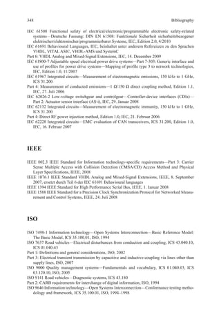 Bibliography
IEC 61508 Functional safety of electrical/electronic/programmable electronic safety-related
­systems—Deutsche Fassung: DIN EN 61508: Funktionale Sicherheit sicherheitsbezogener
elektrischer/elektronischer/programmierbarer Systeme, IEC, Edition 2.0, 4/2010
IEC 61691 Behavioural Languages, IEC, beinhaltet unter anderem Referenzen zu den Sprachen
VHDL, VITAL ASIC, VHDL-AMS und SystemC
Part 6: VHDL Analog and Mixed-Signal Extensions, IEC, 14. Dezember 2009
IEC 61800-7 Adjustable speed electrical power drive systems—Part 7-303: Generic interface and
use of profiles for power drive systems—Mapping of profile type 3 to network technologies,
IEC, Edition 1.0, 11/2007
IEC 61967 Integrated circuits—Measurement of electromagnetic emissions, 150 kHz to 1 GHz,
ICS 31.200
Part 4: Measurement of conducted emissions—1 Ω/150 Ω direct coupling method, Edition 1.1,
IEC, 27. Juli 2006
IEC 62026-2 Low-voltage switchgear and controlgear—Controller-device interfaces (CDIs)—
Part 2: Actuator sensor interface (AS-i), IEC, 29. Januar 2008
IEC 62132 Integrated circuits—Measurement of electromagnetic immunity, 150 kHz to 1 GHz,
ICS 31.200
Part 4: Direct RF power injection method, Edition 1.0, IEC, 21. Februar 2006
IEC 62228 Integrated circuits—EMC evaluation of CAN transceivers, ICS 31.200, Edition 1.0,
IEC, 16. Februar 2007
IEEE
IEEE 802.3 IEEE Standard for Information technology-specific requirements—Part 3: Carrier
Sense Multiple Access with Collision Detection (CMSA/CD) Access Method and Physical
Layer Specifications, IEEE, 2008
IEEE 1076.1 IEEE Standard VHDL Analog and Mixed-Signal Extensions, IEEE, 8. September
2007, ersetzt durch Teil 6 der IEC 61691 Behavioural languages
IEEE 1394 IEEE Standard for High Performance Serial Bus, IEEE, 1. Januar 2008
IEEE 1588 IEEE Standard for a Precision Clock Synchronization Protocol for Networked Measu-
rement and Control Systems, IEEE, 24. Juli 2008
ISO
ISO 7498-1 Information technology—Open Systems Interconnection—Basic Reference Model:
The Basic Model, ICS 35.100.01, ISO, 1994
ISO 7637 Road vehicles—Electrical disturbances from conduction and coupling, ICS 43.040.10,
ICS 01.040.43
Part 1: Definitions and general considerations, ISO, 2002
Part 3: Electrical transient transmission by capacitive and inductive coupling via lines other than
supply lines, ISO, 2007
ISO 9000 Quality management systems—Fundamentals and vocabulary, ICS 01.040.03, ICS
03.120.10, ISO, 2005
ISO 9141 Road vehicles—Diagnostic systems, ICS 43.180
Part 2: CARB requirements for interchange of digital information, ISO, 1994
ISO 9646 Information technology—Open Systems Interconnection—Conformance testing metho-
dology and framework, ICS 35.100.01, ISO, 1994–1998
348
 