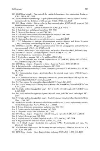 Bibliography
ISO 10605 Road vehicles—Test methods for electrical disturbances from electrostatic discharge,
ICS 43.040.10, ISO, 2008
ISO 10731 Information technology—Open Systems Interconnection—Basic Reference Model—
Conventions for the definition of OSI services, ICS 35.100.01, ISO, 1994
ISO 11519 Road vehicles—Low-speed serial data communication, ICS 43.040.15, heute mit ISO
11898 zusammengefasst, ISO, 1994
ISO 11898 Road vehicles—Controller area network (CAN), ICS 43.040.15
Part 1: Data link layer and physical signalling, ISO, 2003
Part 2: High-speed medium access unit, ISO, 2003
Part 3: Low-speed, fault-tolerant, medium-dependent interface, ISO, 2006
Part 4: Time-triggered communication, ISO, 2004
Part 5: High-speed medium access unit with low-power mode, ISO, 2007
ISO 13213 Information technology—Microprocessor systems—Control and Status Registers
(CSR) Architecture for microcomputer buses, ICS 35.160, ISO, 1994
ISO 13400 Road vehicles—Diagnostic communication between test equipment and vehicle over
internet protocol, ICS 43.180, ICS 43.040.10
Part 2: Network and transport layer requirements and services, Committee Draft, in Entwicklung
ISO 14229 Road vehicles—Unified diagnostic services (UDS), ICS 43.180
Part 1: Specification and requirements, ISO, 2006
Part 2: Session layer services, ISO, in Entwicklung (2010-3-28)
Part 3: UDS on controller area network implementation (UDSonCAN), (früher ISO 15765-3),
ISO, in Entwicklung (2010-04-18)
ISO 14230 Road vehicles—Diagnostic systems—Keyword Protocol 2000, ICS 43.180
Part 4: Requirements for emission-related systems, ISO, 2000
ISO 14543 Information technology—Home Electronic Systems (HES) Architecture, ICS 35.200,
35.240.99
Part 3-1: Communication layers—Application layer for network based control of HES Class 1,
ISO, 2006
Part 3-2: Communication layers—Transport, network and general parts of data link layer for net-
work based control of HES Class 1, ISO, 2006
Part 3-3: User process for network based control of HES Class 1, ISO, 2007
Part 3-4: System management—Management procedures for network based control of HES Class
1, ISO, 2007
Part 3-5: Media and media dependent layers—Power line for network based control of HES Class
1, ISO, 2007
Part 3-6: Media and media dependent layers—Network based on HES Class 1, twisted pair, ISO,
2007
Part 3-7: Media and media dependent layers—Radio frequency for network based control of HES
Class 1, ISO, 2007
ISO 15031 Road vehicles—Communication between vehicle and external equipment for emissi-
ons-related diagnostics, ICS 43.040.10, ICS 13.040.50
Part 2: Terms, definitions, abbreviations and acronyms, ISO, 2004
Part 5: Emissions-related diagnostic services, ISO, 2006
Part 6: Diagnostic trouble code definitions, ISO, 2005
ISO 15765 Road vehicles—Diagnostics on Controller Area Networks (CAN), ICS 43.040.15
Part 2: Network layer services, ISO, 2004
Part 3: Implementation of unified diagnostic services (UDS on CAN), ISO, 2004
Part 4: Requirements for emissions-related systems, ISO, 2005
ISO 16845 Road vehicles—Controller area network (CAN)—Conformance test plan, ICS
43.040.15, ISO, 2004
ISO 17025 General requirements for the competence of testing and calibration laboratories, ICS
03.120.20, ISO, 2005
ISO 22901 Road vehicles—Open diagnostic data exchange (ODX), ICS 43.180, ISO, 2008
349
 