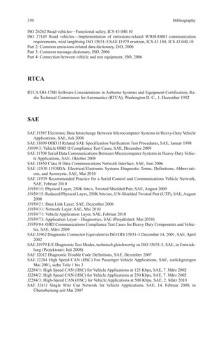 Bibliography
ISO 26262 Road vehicles—Functional safety, ICS 43.040.10
ISO 27145 Road vehicles—Implementation of emissions-related WWH-OBD communication
requirements, wird langfristig ISO 15031-5/SAE J1979 ersetzen, ICS 43.180, ICS 43.040.10
Part 2: Common emissions-related data dictionary, ISO, 2006
Part 3: Common message dictionary, ISO, 2006
Part 4: Connection between vehicle and test equipment, ISO, 2006
RTCA
RTCA/DO-178B Software Considerations in Airborne Systems and Equipment Certification, Ra-
dio Technical Commission for Aeronautics (RTCA), Washington D. C., 1. Dezember 1992
SAE
SAE J1587 Electronic Data Interchange Between Microcomputer Systems in Heavy-Duty Vehicle
Applications, SAE, Juli 2008
SAE J1699 OBD II Related SAE Specification Verification Test Procedures, SAE, Januar 1998
J1699/3: Vehicle OBD II Compliance Test Cases, SAE, Dezember 2009
SAE J1708 Serial Data Communications Between Microcomputer Systems in Heavy-Duty Vehic-
le Applications, SAE, Oktober 2008
SAE J1850 Class B Data Communications Network Interface, SAE, Juni 2006
SAE J1930 J1930DA: Electrical/Electronic Systems Diagnostic Terms, Definitions, Abbreviati-
ons, and Acronyms, SAE, Mai 2010
SAE J1939 Recommended Practice for a Serial Control and Communications Vehicle Network,
SAE, Februar 2010
J1939/11: Physical Layer, 250K bits/s, Twisted Shielded Pair, SAE, August 2009
J1939/15: Reduced Physical Layer, 250K bits/sec, UN-Shielded Twisted Pair (UTP), SAE, August
2008
J1939/21: Data Link Layer, SAE, Dezember 2006
J1939/31: Network Layer, SAE, Mai 2010
J1939/71: Vehicle Application Layer, SAE, Februar 2010
J1939/73: Application Layer—Diagnostics, SAE (Projektstart: Mai 2010)
J1939/84: OBD Communications Compliance Test Cases for Heavy Duty Components and Vehic-
les, SAE, März 2009
SAE J1962 Diagnostic Connector Equivalent to ISO/DIS 15031-3:December 14, 2001, SAE,April
2002
SAE J1979 E/E Diagnostic Test Modes, technisch gleichwertig zu ISO 15031-5, SAE, in Entwick-
lung (Projektstart: Juli 2008)
SAE J2012 Diagnostic Trouble Code Definitions, SAE, Dezember 2007
SAE J2284 High Speed CAN (HSC) For Passenger Vehicle Applications, SAE, zurückgezogen
Mai 2001, siehe Teile 1 bis 3
J2284/1: High Speed CAN (HSC) for Vehicle Applications at 125 Kbps, SAE, 7. März 2002
J2284/2: High Speed CAN (HSC) for Vehicle Applications at 250 Kbps, SAE, 7. März 2002
J2284/3: High-Speed CAN (HSC) for Vehicle Applications at 500 Kbps, SAE, 2. März 2010
SAE J2411 Single Wire Can Network for Vehicle Applications, SAE, 14. Februar 2000, in
­Überarbeitung seit Mai 2007
350
 
