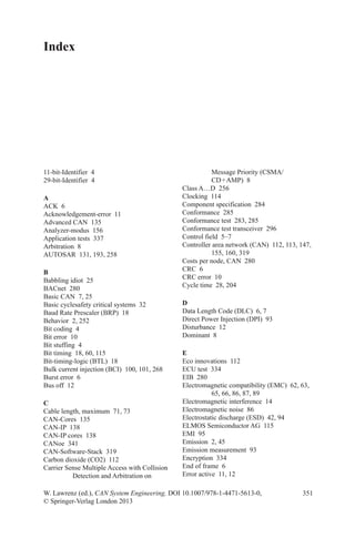 351
Index
11-bit-Identifier 4
29-bit-Identifier 4
A
ACK 6
Acknowledgement-error 11
Advanced CAN  135
Analyzer-modus 156
Application tests  337
Arbitration 8
AUTOSAR  131, 193, 258
B
Babbling idiot  25
BACnet 280
Basic CAN  7, 25
Basic cyclesafety critical systems  32
Baud Rate Prescaler (BRP)  18
Behavior  2, 252
Bit coding  4
Bit error  10
Bit stuffing  4
Bit timing  18, 60, 115
Bit-timing-logic (BTL)  18
Bulk current injection (BCI)  100, 101, 268
Burst error  6
Bus off  12
C
Cable length, maximum  71, 73
CAN-Cores 135
CAN-IP 138
CAN-IP cores  138
CANoe 341
CAN-Software-Stack 319
Carbon dioxide (CO2)  112
Carrier Sense Multiple Access with Collision
Detection and Arbitration on
W. Lawrenz (ed.), CAN System Engineering, DOI 10.1007/978-1-4471-5613-0,
© Springer-Verlag London 2013
Message Priority (CSMA/
CD + AMP)  8
Class A…D  256
Clocking 114
Component specification  284
Conformance 285
Conformance test  283, 285
Conformance test transceiver  296
Control field  5–7
Controller area network (CAN)  112, 113, 147,
155, 160, 319
Costs per node, CAN  280
CRC 6
CRC error  10
Cycle time  28, 204
D
Data Length Code (DLC)  6, 7
Direct Power Injection (DPI)  93
Disturbance 12
Dominant 8
E
Eco innovations  112
ECU test  334
EIB 280
Electromagnetic compatibility (EMC)  62, 63,
65, 66, 86, 87, 89
Electromagnetic interference  14
Electromagnetic noise  86
Electrostatic discharge (ESD)  42, 94
ELMOS Semiconductor AG  115
EMI 95
Emission  2, 45
Emission measurement  93
Encryption 334
End of frame  6
Error active  11, 12
 