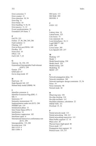 352 Index
Error correction  9
Error counter  12
Error detection  10, 34
Error flag  11
Error frame  10
Error handling  9, 10, 34
Error passive  11, 12
Event synchronization  33
Extended CAN frame  5
F
FACTS 333
Failure  27, 46, 206, 269, 286
Fault isolation  11
Filtering 137
First-in-first-out (FIFO)  149
FlexRay 257
Form error  10
FPGA 135
Full CAN  7, 25
G
Gateway  26, 158, 159
Generalized Interoperable Fault-tolerant
(GIFT) 299
Geniax 279
GND shift  67
Go-to-sleep mode  45
H
Hard sync  19
High-Speed-CAN 257
Human body model (HBM)  94
I
Identifier extension  6
Identifier Extension Flag (IDE)  5
Idle 6
Immission 87
Immunity measurement  93
Implementation under test (IUT)  290
INHIBIT pin  114
Initialization phase  13
Inter Frame Space (IFS)  6
Interference 14
Interference suppression  102
Interframe space  6
International transceiver conformance test
(ICT) 299
Interoperability  115, 288
Invariant tests  338
ISO 11519  4
ISO 11898  4
ISO norm  113
ISO 9646  289
ISO/OSI 4
J
J1939 132
L
Latency time  16
Lateral tester  325
Line losses  73
Line statement  66
Local disturbance  10, 11
LogiCORE™ 160
LON 280
Lower tester  305
Low-Speed-CAN 257
M
Masking 137
Model 1
Model based testing  330
Model check  329
Model testing  329
Modelling 81
MOST 257
N
Network propagation delay  54
Network simulation  340
Network topologies–design constraints  55, 56
Noise 14
Noise immunity  90
Normal mode  44
O
Observing tests  338
On-chip clocking  114
On-chip oscillator  115
Oscillator tolerance, calculation  22
OSEK/VDX 321
Overload  15, 16
P
Partial network mode  113
Partial networking  104, 112
Partial networking transceiver  115
Phase buffer segment 1/2  18
Phase error  20
Physical layer, high-speed  48
Power-modi 117
Propagation time segment  18
Protocol tests  335, 337
 