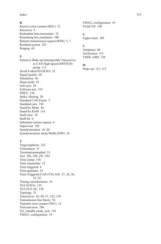 353Index
R
Receive error counter (REC)  12
Recessive 8
Redundant time transmitter  32
Remaining bus simulation  340
Remote transmission request (RTR)  5, 7
Residual system  325
Ringing 69
S
Selective Wake-up Interoperable Transceiver
in CAN High-speed (SWITCH)
group 113
Serial Linked IO (SLIO)  25
Signal quality  68
Simulation 56
Sleep mode  45
Soft sync  20
Software-test 319
SPICE 330
Spike, filtering  20
Standard CAN Frame  5
Standard-core 194
Stand-by Mode  44
Stand-by RAM  118
Stuff error  10
Stuff-bit 6
Substitute remote request  6
Supervisor 305
Synchronization 18–20
Synchronization Jump Width (SJW)  18
T
Target platform  322
Termination 51
Terminationstandard 51
Test  288, 289, 291–293
Time stamp  138
Time transmitter  32
Time triggered  4
Time-quantum 18
Time-Triggered CAN (TTCAN)  27, 28, 30,
32–34
Timing considerations  16
TLE 6250 G  125
TLE 6251-2G  128
Topology 53
Transceiver  43, 49, 51, 125, 128
Transmission line theory  56
Transmit error counter (TEC)  12
Trial and error  296
Trx_standby mode_swk  110
TSEG1, configuration  19
TSEG2, configuration  19
TwinCAN 148
U
Upper tester  305
V
Validation 80
Verification 115
VHDL-AMS 330
W
Wake-up  113, 115
 