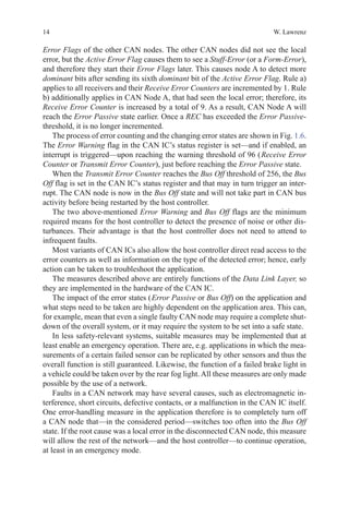 14 W. Lawrenz
Error Flags of the other CAN nodes. The other CAN nodes did not see the local
error, but the Active Error Flag causes them to see a Stuff-Error (or a Form-Error),
and therefore they start their Error Flags later. This causes node A to detect more
dominant bits after sending its sixth dominant bit of the Active Error Flag. Rule a)
applies to all receivers and their Receive Error Counters are incremented by 1. Rule
b) additionally applies in CAN Node A, that had seen the local error; therefore, its
Receive Error Counter is increased by a total of 9. As a result, CAN Node A will
reach the Error Passive state earlier. Once a REC has exceeded the Error Passive-
threshold, it is no longer incremented.
The process of error counting and the changing error states are shown in Fig. 1.6.
The Error Warning flag in the CAN IC’s status register is set—and if enabled, an
interrupt is triggered—upon reaching the warning threshold of 96 ( Receive Error
Counter or Transmit Error Counter), just before reaching the Error Passive state.
When the Transmit Error Counter reaches the Bus Off threshold of 256, the Bus
Off flag is set in the CAN IC’s status register and that may in turn trigger an inter-
rupt. The CAN node is now in the Bus Off state and will not take part in CAN bus
activity before being restarted by the host controller.
The two above-mentioned Error Warning and Bus Off flags are the minimum
required means for the host controller to detect the presence of noise or other dis-
turbances. Their advantage is that the host controller does not need to attend to
infrequent faults.
Most variants of CAN ICs also allow the host controller direct read access to the
error counters as well as information on the type of the detected error; hence, early
action can be taken to troubleshoot the application.
The measures described above are entirely functions of the Data Link Layer, so
they are implemented in the hardware of the CAN IC.
The impact of the error states ( Error Passive or Bus Off) on the application and
what steps need to be taken are highly dependent on the application area. This can,
for example, mean that even a single faulty CAN node may require a complete shut-
down of the overall system, or it may require the system to be set into a safe state.
In less safety-relevant systems, suitable measures may be implemented that at
least enable an emergency operation. There are, e.g. applications in which the mea-
surements of a certain failed sensor can be replicated by other sensors and thus the
overall function is still guaranteed. Likewise, the function of a failed brake light in
a vehicle could be taken over by the rear fog light. All these measures are only made
possible by the use of a network.
Faults in a CAN network may have several causes, such as electromagnetic in-
terference, short circuits, defective contacts, or a malfunction in the CAN IC itself.
One error-handling measure in the application therefore is to completely turn off
a CAN node that—in the considered period—switches too often into the Bus Off
state. If the root cause was a local error in the disconnected CAN node, this measure
will allow the rest of the network—and the host controller—to continue operation,
at least in an emergency mode.
 