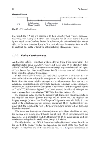 16 W. Lawrenz
Flag inside the IFS and will respond with their own Overload Frames; the Over-
load Flags will overlap each other. In this case, the start of a next frame is delayed
by the length of an Overload Frame. In both cases, the overload condition has no
effect on the error counters. Today’s CAN controllers are fast enough; they are able
to handle all bus traffic without the additional delay of Overload Frames.
1.2.5 Timing Considerations
As described in Sect. 1.2.2, there are two different frame types, those with 11-bit
identifiers (also called Standard Frame) and those with 29-bit identifiers (also
called Extended Frame). Furthermore, each message may contain from 0 to 8 bytes
of data. Due to this, there are differences in effective data rates and minimum la-
tency times for high priority messages.
Under normal circumstances (in undisturbed operation), a minimum latency
time can be calculated only for the message with the highest priority in the network.
Delay times for lower priority messages are not deterministic; they can only be
determined statistically, using appropriate measuring equipment such as simulators,
emulators, or dedicated network analyzers. Alternatively, the time-triggered option
of CAN (TTCAN—time-triggered CAN) may be used, in which all messages are
sent in a predefined time schedule. TTCAN is described in Sect. 1.3.
The maximum delay time for the message with the highest priority depends on
the length of the longest possible message and on the bit rate. The length of the
longest message (with a Data Field length of 8 bytes) is shown in Table 1.1; the
result on the left is for networks where only frames with 11-bit (short) identifiers are
used, while the result on the right is for networks where frames with 29-bit (long)
identifiers are used.
This means that in networks where only frames with 11-bit identifiers are used,
the message with highest priority has to wait at most 135-bit times frames for bus
access, 135 µs at a bit rate of 1 Mbit/s. If frames with 29-bit identifiers are used, the
maximum waiting time is 160 bit times, 160 µs at 1 Mbit/s.
The effective data rate of CAN frames is calculated from the ratio of data bits to
the length of the frame. The data rate depends on the length of the Data Field, the
length of the identifier and on the transmission rate. Table 1.2 gives an indication of
Fig. 1.7   CAN overload frame
 