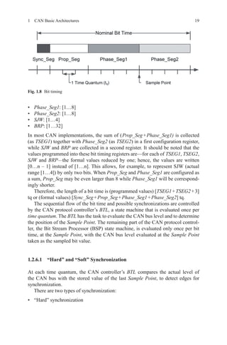 191  CAN Basic Architectures
•	 Phase_Seg1: [1…8]
•	 Phase_Seg2: [1…8]
•	 SJW: [1…4]
•	 BRP: [1…32]
In most CAN implementations, the sum of ( Prop_Seg + Phase_Seg1) is collected
(as TSEG1) together with Phase_Seg2 (as TSEG2) in a first configuration register,
while SJW and BRP are collected in a second register. It should be noted that the
values programmed into these bit timing registers are—for each of TSEG1, TSEG2,
SJW and BRP—the formal values reduced by one; hence, the values are written
[0…n – 1] instead of [1…n]. This allows, for example, to represent SJW (actual
range [1…4]) by only two bits. When Prop_Seg and Phase_Seg1 are configured as
a sum, Prop_Seg may be even larger than 8 while Phase_Seg1 will be correspond-
ingly shorter.
Therefore, the length of a bit time is (programmed values) [TSEG1 + TSEG2 + 3]
tq or (formal values) [Sync_Seg + Prop_Seg + Phase_Seg1 + Phase_Seg2] tq.
The sequential flow of the bit time and possible synchronizations are controlled
by the CAN protocol controller’s BTL, a state machine that is evaluated once per
time quantum. The BTL has the task to evaluate the CAN bus level and to determine
the position of the Sample Point. The remaining part of the CAN protocol control-
ler, the Bit Stream Processor (BSP) state machine, is evaluated only once per bit
time, at the Sample Point, with the CAN bus level evaluated at the Sample Point
taken as the sampled bit value.
1.2.6.1 “Hard” and “Soft” Synchronization
At each time quantum, the CAN controller’s BTL compares the actual level of
the CAN bus with the stored value of the last Sample Point, to detect edges for
­synchronization.
There are two types of synchronization:
•	 “Hard” synchronization
Fig. 1.8   Bit timing
 