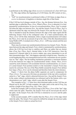 20 W. Lawrenz
is performed on the falling edge (from recessive to dominant) of a Start Of Frame
bit. This edge defines the beginning of a CAN frame; the BTL restarts at Sync_
Seg.
•	 “Soft” (re-)synchronization is performed within a CAN frame at edges from re-
cessive to dominant; it lengthens or shortens single bits of that frame.
If the CAN bus level changes outside of Sync_Seg, the distance between Sync_Seg
and that edge is called the Phase_Error. When a Phase_Error is detected, it is com-
pensated by synchronization. In case of a resynchronization, Phase_Seg1 is extend-
ed (when the edge was between Sync_Seg and the Sample Point) or Phase_Seg2 is
shortened (when the edge was between the Sample Point and the next Sync_Seg).
This is intended to keep the distance between the edge of the input signal and the
following Sample Point at the configured value. In a hard synchronization, the
Phase_Error will be fully eliminated, while a single resynchronization will reduce
the Phase_Error only by an amount of up to the value of the (Re-)Synchronization
Jump Width ( SJW).Aresidual error ( Phase_Error – SJW) may remain until the next
synchronization.
There may be at most one synchronization between two Sample Points. The dis-
tance between the edge and Sample Point, which is maintained by synchronizations,
allows the CAN bus level time to stabilize and filters out spikes that are shorter
than ( Prop_Seg + Phase_Seg1). Internal delay in the CAN transceiver, from the
transceiver’s transmit input to its receive output, may cause transmitters to see all
their transmitted edges “late”, this happens especially at high bit rates. Therefore, to
avoid lengthening their own transmitted dominant bits, transmitters do not synchro-
nize on “late” edges. The bit-stuffing mechanism guarantees a maximum distance
of ten bits between two edges for synchronization inside a frame. Phase_Errors
caused by clock tolerances will accumulate between synchronizations, so a receiv-
er’s actual Sample Point position (relative to the transmitter’s Sample Point) may
need to be corrected. The size of the Phase Buffer around the Sample Point defines
how large a Phase_Error can be tolerated and therefore limits the clock tolerance.
Figure 1.9 shows how the phase buffer segments are used to compensate for
Phase_Errors. Two successive bit times are presented: At the top with a synchroni-
zation to a “late” edge, which is detected between Sync_Seg and the Sample Point,
in the centre without synchronization (as reference) and at the bottom with a syn-
chronization to an “early” edge, which is seen after the Sample Point.
The examples in Fig. 1.10 show how short dominant spikes on the CAN bus are
filtered out by the BTL. In both examples, the spike starts at the end of Prop_Seg
and has a length of less than ( Prop_Seg + Phase_Seg1).
In the first example, SJW is at least as large as the Phase_Error of the “late” edge
which starts the spike. Therefore, the Sample Point can be moved past the end of
the spike. At the Sample Point, the CAN bus is returned to recessive and the spike
is suppressed.
In the second example, SJW is smaller than the Phase_Error of the edge which
starts the spike. The Sample Point cannot be shifted far enough; the dominant spike
at the Sample Point is taken as actual bus level.
 