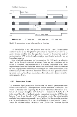 211  CAN Basic Architectures
The advancement of the CAN protocol from version 1.1 to 1.2 increased the
oscillator tolerance and the option to synchronize on edges from dominant to re-
cessive became obsolete. Only the edges from recessive to dominant are used for
synchronization. CAN protocol implementations according to version 1.1 are no
longer in production.
Most synchronizations occur during arbitration. All CAN nodes synchronize
“hard” on the first node that sends a Start Of Frame bit, but their phases will be
shifted to each other, caused by differences in the signal propagation delays. Dur-
ing arbitration, there may be several transmitters (transmitters do not synchronize
on “late” edges) and the transmitter, which triggers the hard synchronization, does
not necessarily win the arbitration. Therefore, the receivers must synchronize them-
selves successively to different transmitters, whose edges arrive delayed by differ-
ent propagation delays.
1.2.6.2 Propagation Delays
The maximum signal propagation time in the CAN network (between the most
distant nodes, here called A and B) becomes relevant when both of them start CAN
frames at the same time. Supposing that A causes the hard synchronization of B,
then B will operate with a phase shift of Delay A → B relative to A. Delay A → B
is the sum of the delay of A’s bus driver, the propagation time on the CAN bus line
between A and B and the delay of B’s bus coupling circuit. The critical point is
reached whenA sends two consecutive recessive bits while B sends at the same time
a recessive and a dominant bit. A loses the arbitration at the dominant bit. However,
A sees that bit at the earliest 2 • Delay A → B ( Delay B → A assumed equal to
Fig. 1.9   Synchronizations on edge before and after the Sync_Seg
 