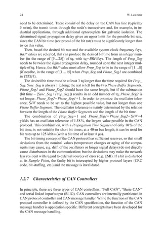 24 W. Lawrenz
need to be determined. These consist of the delay on the CAN bus line (typically
5 ns/m), the transit times through the node’s transceivers and, for example, in in-
dustrial applications, through additional optocouplers for galvanic isolation. The
determined signal propagation delay gives an upper limit for the possible bit rate,
since the CAN bit time (reciprocal of the bit rate) must be significantly longer than
twice this value.
Then, based the desired bit rate and the available system clock frequency fsys,
BRP values are selected, that can produce the desired bit time from an integer num-
ber (in the range of [5…25]) of tq, with tq = BRP/fsys. The length of Prop_Seg
needs to be twice the signal propagation delay, rounded up to the next integer mul-
tiple of tq. Hence, the BRP value must allow Prop_Seg to be in the range of [1…8]
(if needbe, in the range of [1…15] when Prop_Seg and Phase_Seg1 are combined
in TSEG1).
The desired bit time must be at least 3 tq longer than the time required for Prop_
Seg. Sync_Seg is always 1 tq long; the rest is left for the two Phase Buffer Segments.
Phase_Seg1 and Phase_Seg2 should have the same length, but if the subtraction
(bit time – [Sync_Seg + Prop_Seg]) results in an odd number of tq, Phase_Seg2 is
set longer: Phase_Seg2 = Phase_Seg1 + 1. In order to optimize the oscillator toler-
ance, SJW needs to be set to the highest possible value, but not longer than one
Phase Buffer Segment. The oscillator tolerance is mainly determined by the relation
between the length of the Phase Buffer Segments and the length of the bit time.
The combination of Prop_Seg = 1 and Phase_Seg1 = Phase_Seg2 = SJW = 4
yields has an oscillator tolerance of 1.58 %, the largest value possible in the CAN
protocol. This combination, with a Propagation Time Segment of only 10 % of the
bit time, is not suitable for short bit times; at a 40-m bus length, it can be used for
bit rates up to 125 kbit/s (with a bit time of at least 8 µs).
The bit timing concept of the CAN protocol has sufficient reserves, so that small
deviations from the nominal values (temperature changes or aging of the compo-
nents may cause, e.g. drift of the oscillators or longer signal delays) do not directly
cause disturbances in the communication; but the deviations may make the network
less resilient with regard to external sources of error (e.g. EMI). If a bit is disturbed
at its Sample Point, the faulty bit is intercepted by higher protocol layers (CRC
code, bit-stuffing, etc.) and the message is invalidated.
1.2.7 Characteristics of CAN Controllers
In principle, there are three types of CAN controllers: “Full CAN”, “Basic CAN”
and serial linked input/output (SLIO). CAN controllers are internally partitioned in
CAN protocol controller and CAN message handler. While the function of the CAN
protocol controller is defined by the CAN specification, the function of the CAN
message handler is application specific. Different concepts have been developed for
the CAN message handling.
 