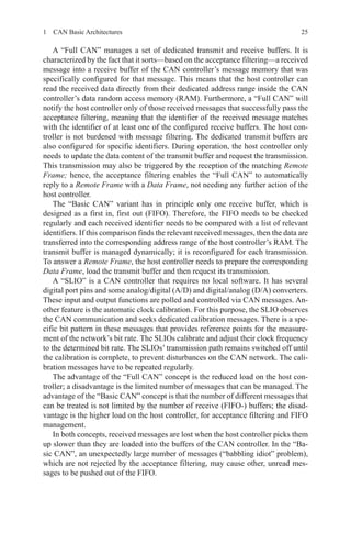251  CAN Basic Architectures
A “Full CAN” manages a set of dedicated transmit and receive buffers. It is
characterized by the fact that it sorts—based on the acceptance filtering—a received
message into a receive buffer of the CAN controller’s message memory that was
specifically configured for that message. This means that the host controller can
read the received data directly from their dedicated address range inside the CAN
controller’s data random access memory (RAM). Furthermore, a “Full CAN” will
notify the host controller only of those received messages that successfully pass the
acceptance filtering, meaning that the identifier of the received message matches
with the identifier of at least one of the configured receive buffers. The host con-
troller is not burdened with message filtering. The dedicated transmit buffers are
also configured for specific identifiers. During operation, the host controller only
needs to update the data content of the transmit buffer and request the transmission.
This transmission may also be triggered by the reception of the matching Remote
Frame; hence, the acceptance filtering enables the “Full CAN” to automatically
reply to a Remote Frame with a Data Frame, not needing any further action of the
host controller.
The “Basic CAN” variant has in principle only one receive buffer, which is
designed as a first in, first out (FIFO). Therefore, the FIFO needs to be checked
regularly and each received identifier needs to be compared with a list of relevant
identifiers. If this comparison finds the relevant received messages, then the data are
transferred into the corresponding address range of the host controller’s RAM. The
transmit buffer is managed dynamically; it is reconfigured for each transmission.
To answer a Remote Frame, the host controller needs to prepare the corresponding
Data Frame, load the transmit buffer and then request its transmission.
A “SLIO” is a CAN controller that requires no local software. It has several
digital port pins and some analog/digital (A/D) and digital/analog (D/A) converters.
These input and output functions are polled and controlled via CAN messages. An-
other feature is the automatic clock calibration. For this purpose, the SLIO observes
the CAN communication and seeks dedicated calibration messages. There is a spe-
cific bit pattern in these messages that provides reference points for the measure-
ment of the network’s bit rate. The SLIOs calibrate and adjust their clock frequency
to the determined bit rate. The SLIOs’ transmission path remains switched off until
the calibration is complete, to prevent disturbances on the CAN network. The cali-
bration messages have to be repeated regularly.
The advantage of the “Full CAN” concept is the reduced load on the host con-
troller; a disadvantage is the limited number of messages that can be managed. The
advantage of the “Basic CAN” concept is that the number of different messages that
can be treated is not limited by the number of receive (FIFO-) buffers; the disad-
vantage is the higher load on the host controller, for acceptance filtering and FIFO
management.
In both concepts, received messages are lost when the host controller picks them
up slower than they are loaded into the buffers of the CAN controller. In the “Ba-
sic CAN”, an unexpectedly large number of messages (“babbling idiot” problem),
which are not rejected by the acceptance filtering, may cause other, unread mes-
sages to be pushed out of the FIFO.
 