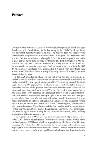 v
Preface
Controller Area Network—CAN—is a communication protocol, which had been
developed by R. Bosch GmbH in the beginning of the 1980s.The design focus
was to support robust applications in cars. The protocol then was introduced to
the market in cooperation of Bosch and Intel. In the year 1990 Mercedes Benz
was the first car manufacturer who applied CAN in a series application, in the
S-class car for networking of body electronics. The first suppliers of CAN mo-
dules at that time were Intel and Motorola. Currently almost all minor and ma-
jor semiconductor manufacturers have CAN products in their portfolio. In 1997
24 million CAN interfaces were produced in 1 year; 2 years later there were
already more than three times as many. Currently there will probably be more
than a billion per year.
In the CAN introduction phase—in the end of the 80s and the beginning of
the 90s—mostly so called “stand-alone” solutions were offered, which could be
easily connected to any type of micro-controller. This strategy fostered the broad
application of CAN, because CAN application was not only limited to the micro-
controller families of the pioneer semiconductor manufacturers. Since the 90s
more and more integrated solutions—CAN together with a microcontroller on
one single chip—were launched on the market. However the so called transcei-
ver—the interface between the analogue signals on the bus lines and the digital
signals of the CAN controller—is even still today typically implemented in a se-
parate chip due to its different semiconductor technology. The integrated version
of CAN and micro-controller saves die size and connecting pins, increases relia-
bility and reduces cost. These factors and the CAN quality itself are some reasons
for the overwhelming CAN market dissemination. Currently, CAN communica-
tion networking is applied widely in cars, but also in avionics, trains, military
­applications, industrial controls, etc.
The big interest in CAN is mirrored by the huge amount of publications rela-
ted to CAN. This is another reason for this newly revised second edition of the
English-language CAN book, which corresponds to the 5th edition of the German-
language CAN book. This edition addresses the various issues and questions when
applying CAN for communication networks. As such, there is a short introduction
into the CAN basics. Furthermore, problems and solutions are discussed for the
 