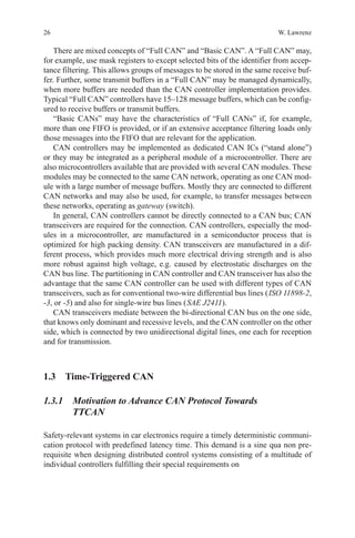 26 W. Lawrenz
There are mixed concepts of “Full CAN” and “Basic CAN”. A “Full CAN” may,
for example, use mask registers to except selected bits of the identifier from accep-
tance filtering. This allows groups of messages to be stored in the same receive buf-
fer. Further, some transmit buffers in a “Full CAN” may be managed dynamically,
when more buffers are needed than the CAN controller implementation provides.
Typical “Full CAN” controllers have 15–128 message buffers, which can be config-
ured to receive buffers or transmit buffers.
“Basic CANs” may have the characteristics of “Full CANs” if, for example,
more than one FIFO is provided, or if an extensive acceptance filtering loads only
those messages into the FIFO that are relevant for the application.
CAN controllers may be implemented as dedicated CAN ICs (“stand alone”)
or they may be integrated as a peripheral module of a microcontroller. There are
also microcontrollers available that are provided with several CAN modules. These
modules may be connected to the same CAN network, operating as one CAN mod-
ule with a large number of message buffers. Mostly they are connected to different
CAN networks and may also be used, for example, to transfer messages between
these networks, operating as gateway (switch).
In general, CAN controllers cannot be directly connected to a CAN bus; CAN
transceivers are required for the connection. CAN controllers, especially the mod-
ules in a microcontroller, are manufactured in a semiconductor process that is
­optimized for high packing density. CAN transceivers are manufactured in a dif-
ferent process, which provides much more electrical driving strength and is also
more robust against high voltage, e.g. caused by electrostatic discharges on the
CAN bus line. The partitioning in CAN controller and CAN transceiver has also the
advantage that the same CAN controller can be used with different types of CAN
transceivers, such as for conventional two-wire differential bus lines ( ISO 11898-2,
-3, or -5) and also for single-wire bus lines ( SAE J2411).
CAN transceivers mediate between the bi-directional CAN bus on the one side,
that knows only dominant and recessive levels, and the CAN controller on the other
side, which is connected by two unidirectional digital lines, one each for reception
and for transmission.
1.3 Time-Triggered CAN
1.3.1 Motivation to Advance CAN Protocol Towards
TTCAN
Safety-relevant systems in car electronics require a timely deterministic communi-
cation protocol with predefined latency time. This demand is a sine qua non pre-
requisite when designing distributed control systems consisting of a multitude of
individual controllers fulfilling their special requirements on
 