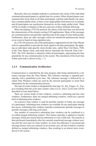 28 W. Lawrenz
Basically, there are multiple methods to synchronize the clocks of the individual
communication participants to a global time in a system. Either all participants com-
municate their local clock to all other participants, and thus individually can calcu-
late a common global clock, or there is one single global clock known to everybody,
and all participants can synchronize themselves on this single global clock. There
will be no further evaluation of the pros and cons of these methods following.
When developing a TTCAN protocol, the choice of the time base was driven by
the characteristics of the already existing CAN applications: Many of the messages
are communicated in non-periodic repetition rate in the range of some milliseconds.
Furthermore, there are other messages which are transferred spontaneously, based
on an event or based on long repetition rates.
In a TTCAN protocol, one of the participants is appointed to be the Time Master
with its responsibility to provide the clock signal to all other participants. By apply-
ing an individual node-specific clock divider ratio, called Time Unit Ratio, TUR,
to the Time Master clock, each node derives internally the Network Time Unit—
NTU. The NTU therefore is identical within all participants, representing the time
granularity for any communication in the system. The calculation of the local time
within each node is shown in Fig. 1.12.
1.3.4 Communication Architecture
Communication is controlled by the time progress after being initialized by a ref-
erence message from the Time Master. This reference message is repeated peri-
odically with a predefined cycle time. The reference message is followed by so
called Time Windows which are used by the network participants to insert their
information for the communication process.
The start of a time window is designated by time tags ( Tx_Ref_Trigger, Tx_Trig-
ger) resulting from the cycle time counter value ( Cycle_Time). Cycle time will be
described in more detail below.
There are various kinds of time windows: exclusive, arbitrating and free time
windows. Furthermore, there are merged arbitrating windows, which are a special
kind of arbitrating time windows.
An exclusive time window is used for periodic transfer of solely one message
of a participant. Arbitrating time windows are available for any participant sharing
bus access. Arbitrating time windows typically communicate sporadic messages or
periodic messages with long cycle times.
Any number of consecutive arbitrating time windows can be combined to a
so-called merged arbitrating window. This feature typically is applied to transfer
messages which previously had lost arbitration or were a little late. The transfer is
then performed immediately after the currently transferred message without wait-
ing until the next start of a time window. As such, bus efficiency is increased and
message latency times are reduced. In an extreme case, all time windows could be
defined as merged arbitrating windows, thus resulting in an almost mere event-
driven CAN system.
 