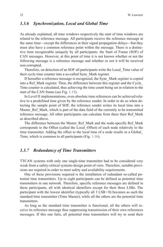 32 W. Lawrenz
1.3.6 Synchronization, Local and Global Time
As already explained, all time windows respectively the start of time windows are
related to the reference message. All participants receive the reference message at
the same time—except the differences in their signal propagation delays—but they
must also have a common reference point within the message. There is a distinc-
tive item recognizable uniquely by all participants: the Start of Frame (SOF) of
CAN messages. However, at this point of time it is not known whether or not the
following message is a reference message and whether or not it will be received
non-corrupted.
Therefore, on detection of an SOF all participants write the Local_Time value of
their cycle time counter into a so-called Sync_Mark register.
If hereafter a reference message is recognized, the Sync_Mark register is copied
into a Ref_Mark register. Then, the difference between this register and the Cycle_
Time counter is calculated, thus achieving the time count being set in relation to the
start of the CAN frame (see Fig. 1.15).
In Level II implementations, even absolute time references can be achieved rela-
tive to a predefined time given by the reference sender. In order to do so when de-
tecting the sample point of SOF, the reference sender writes its local time into a
Master_Ref_Mark, which is part of the data field of the currently to be transmitted
reference message. All other participants can calculate from there their Ref_Mark
as described above.
The difference between the Master_Ref_Mark and the node-specific Ref_Mark
corresponds to the Offset (called the Local_Offset) of each node relatively to the
time transmitter. Adding the offset to the local time of a node results in a Global_
Time, which is common to all participants (Fig. 1.16).
1.3.7 Redundancy of Time Transmitters
TTCAN systems with only one single-time transmitter had to be considered very
weak from a safety-critical systems-design point of view. Therefore, suitable provi-
sions are required in order to meet safety and availability requirements.
One of these provisions required is the installation of redundant so-called po-
tential time transmitters. Up to eight participants can be defined as potential time
transmitters in one network. Therefore, specific reference messages are defined in
these participants, all with identical identifiers except for their three LSBs. The
participant with the lowest identifier (typically all 3 LSB = 0) becomes as such the
standard time transmitter (Time Master), while all the others are the potential time
transmitters.
As long as the standard time transmitter is functional, all the others will re-
ceive its reference message thus suppressing transmission of their own references
messages. If this one fails, all potential time transmitters will try to send their
 
