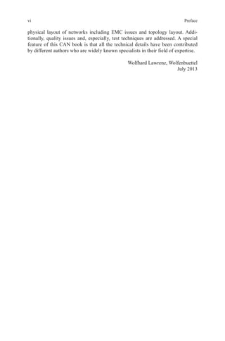 vi Preface
physical layout of networks including EMC issues and topology layout. Addi-
tionally, quality issues and, especially, test techniques are addressed. A special
feature of this CAN book is that all the technical details have been contributed
by different authors who are widely known specialists in their field of expertise.
Wolfhard Lawrenz, Wolfenbuettel
July 2013
 