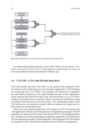 36 W. Lawrenz
For further details and amendments, refer to ISO 11898-4, Road vehicles—Con-
troller area network (CAN)—Part 4: Time-triggered communication as well as to
www.semiconductors.bosch.de/en/20/can/3-literature.asp.
1.4 CAN FD—CAN with Flexible Data Rate
CAN with flexible data rate (CAN FD) is a new protocol that combines CAN’s
core features with a higher data rate. For automotive applications, CAN FD targets
an average data rate of 2.5 MBit/s with existing CAN transceivers, resulting in
the same effective payload as a low-speed FlexRay network. In other applications,
where long bus lines limit the bit rate in the Arbitration-Phase to, e.g. 125 kbit/s,
a higher acceleration factor is possible without exceeding the specification range
of existing CAN transceivers in the Data-Phase. New specification ranges for the
CAN transceivers are currently evaluated, while new transceiver designs may fur-
ther increase the acceleration factor.
There is an easy migration path from CAN systems to CAN FD systems since
CAN application software can be left (apart from configuration) unchanged. CAN FD
controllers can operate in CAN systems. The Bosch CAN IP - CAN Intellectual Prop-
erty - modules are currently being adapted to optionally support the CAN FD protocol.
The first engineering samples of microcontrollers with integrated CAN FD modules
are expected in 2013. International standardization of CAN FD is in preparation.
Fig. 1.18   Calculation of a correction factor for drift correction (Level II)
 