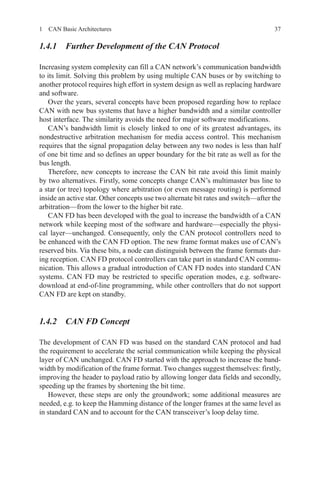 371  CAN Basic Architectures
1.4.1 Further Development of the CAN Protocol
Increasing system complexity can fill a CAN network’s communication bandwidth
to its limit. Solving this problem by using multiple CAN buses or by switching to
another protocol requires high effort in system design as well as replacing hardware
and software.
Over the years, several concepts have been proposed regarding how to replace
CAN with new bus systems that have a higher bandwidth and a similar controller
host interface. The similarity avoids the need for major software modifications.
CAN’s bandwidth limit is closely linked to one of its greatest advantages, its
nondestructive arbitration mechanism for media access control. This mechanism
requires that the signal propagation delay between any two nodes is less than half
of one bit time and so defines an upper boundary for the bit rate as well as for the
bus length.
Therefore, new concepts to increase the CAN bit rate avoid this limit mainly
by two alternatives. Firstly, some concepts change CAN’s multimaster bus line to
a star (or tree) topology where arbitration (or even message routing) is performed
inside an active star. Other concepts use two alternate bit rates and switch—after the
arbitration—from the lower to the higher bit rate.
CAN FD has been developed with the goal to increase the bandwidth of a CAN
network while keeping most of the software and hardware—especially the physi-
cal layer—unchanged. Consequently, only the CAN protocol controllers need to
be enhanced with the CAN FD option. The new frame format makes use of CAN’s
reserved bits. Via these bits, a node can distinguish between the frame formats dur-
ing reception. CAN FD protocol controllers can take part in standard CAN commu-
nication. This allows a gradual introduction of CAN FD nodes into standard CAN
systems. CAN FD may be restricted to specific operation modes, e.g. software-
download at end-of-line programming, while other controllers that do not support
CAN FD are kept on standby.
1.4.2 CAN FD Concept
The development of CAN FD was based on the standard CAN protocol and had
the requirement to accelerate the serial communication while keeping the physical
layer of CAN unchanged. CAN FD started with the approach to increase the band-
width by modification of the frame format. Two changes suggest themselves: firstly,
improving the header to payload ratio by allowing longer data fields and secondly,
speeding up the frames by shortening the bit time.
However, these steps are only the groundwork; some additional measures are
needed, e.g. to keep the Hamming distance of the longer frames at the same level as
in standard CAN and to account for the CAN transceiver’s loop delay time.
 