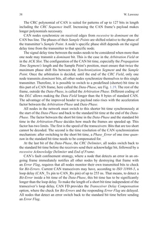38 W. Lawrenz
The CRC polynomial of CAN is suited for patterns of up to 127 bits in length
including the CRC Sequence itself. Increasing the CAN frame’s payload makes
longer polynomials necessary.
CAN nodes synchronize on received edges from recessive to dominant on the
CAN bus line. The phases of their Sample Points are shifted relative to the phase of
the transmitter’s Sample Point. A node’s specific phase shift depends on the signal
delay time from the transmitter to that specific node.
The signal delay time between the nodes needs to be considered when more than
one node may transmit a dominant bit. This is the case in the Arbitration Field or
in the ACK Slot. The configuration of the CAN bit time, especially the Propagation
Time Segment’s length and the Sample Point’s position, must ensure that twice the
maximum phase shift fits between the Synchronization Segment and the Sample
Point. Once the arbitration is decided, until the end of the CRC Field, only one
node transmits dominant bits, all other nodes synchronize themselves to this single
transmitter. Therefore, it is possible to switch to a predefined (shorter) bit time in
this part of a CAN frame, here called the Data-Phase, see Fig. 1.19. The rest of the
frame, outside the Data-Phase, is called the Arbitration Phase. Different coding of
the DLC allows making the Data Field longer than the 8 bytes of standard CAN.
The advantage of the improved header to payload ratio rises with the acceleration
factor between the Arbitration-Phase and Data-Phase.
All nodes in the network must switch to this shorter bit time synchronously at
the start of the Data-Phase and back to the standard bit time at the end of the Data-
Phase. The factor between the short bit time in the Data-Phase and the standard bit
time in the Arbitration-Phase decides how much the frames are speeded up. This
factor has two limits. The first is the speed of the transceivers: Bits that are too short
cannot be decoded. The second is the time resolution of the CAN synchronization
mechanism: after switching to the short bit time, a Phase_Error of one time quan-
tum in the standard bit time needs to be compensated for.
At the last bit of the Data-Phase, the CRC Delimiter, all nodes switch back to
the standard bit time before the receivers send their acknowledge bit, followed by a
recessive Acknowledge Delimiter and End of Frame.
CAN’s fault confinement strategy, where a node that detects an error in an on-
going frame immediately notifies all other nodes by destroying that frame with
an Error Flag, requires that all nodes monitor their own transmitted bits to check
for Bit-Errors. Current CAN transceivers may have, according to ISO 11898-5, a
loop delay (CAN_Tx pin to CAN_Rx pin) of up to 255 ns. That means, to detect a
Bit-Error inside a bit time of the Data-Phase, this bit time has to be significantly
longer than the loop delay. To make the length of a short bit time independent of the
transceiver’s loop delay, CAN FD provides the Transceiver Delay Compensation
option, where the check for Bit-Errors and the responding Error Flag are delayed.
All nodes that detect an error switch back to the standard bit time before sending
an Error Flag.
 