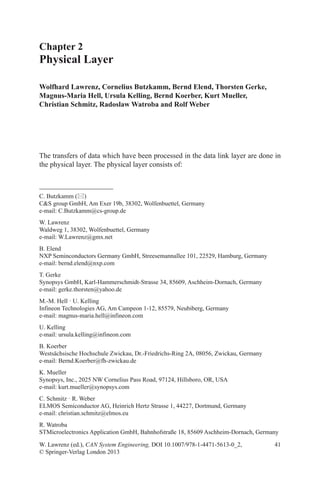 41
Chapter 2
Physical Layer
Wolfhard Lawrenz, Cornelius Butzkamm, Bernd Elend, Thorsten Gerke,
Magnus-Maria Hell, Ursula Kelling, Bernd Koerber, Kurt Mueller,
Christian Schmitz, Radoslaw Watroba and Rolf Weber
C. Butzkamm ()
CS group GmbH, Am Exer 19b, 38302, Wolfenbuettel, Germany
e-mail: C.Butzkamm@cs-group.de
W. Lawrenz
Waldweg 1, 38302, Wolfenbuettel, Germany
e-mail: W.Lawrenz@gmx.net
B. Elend
NXP Seminconductors Germany GmbH, Streesemannallee 101, 22529, Hamburg, Germany
e-mail: bernd.elend@nxp.com
T. Gerke
Synopsys GmbH, Karl-Hammerschmidt-Strasse 34, 85609, Aschheim-Dornach, Germany
e-mail: gerke.thorsten@yahoo.de
M.-M. Hell · U. Kelling
Infineon Technologies AG, Am Campeon 1-12, 85579, Neubiberg, Germany
e-mail: magnus-maria.hell@infineon.com
U. Kelling
e-mail: ursula.kelling@infineon.com
B. Koerber
Westsächsische Hochschule Zwickau, Dr.-Friedrichs-Ring 2A, 08056, Zwickau, Germany
e-mail: Bernd.Koerber@fh-zwickau.de
K. Mueller
Synopsys, Inc., 2025 NW Cornelius Pass Road, 97124, Hillsboro, OR, USA
e-mail: kurt.mueller@synopsys.com
C. Schmitz · R. Weber
ELMOS Semiconductor AG, Heinrich Hertz Strasse 1, 44227, Dortmund, Germany
e-mail: christian.schmitz@elmos.eu
R. Watroba
STMicroelectronics Application GmbH, Bahnhofstraße 18, 85609 Aschheim-Dornach, Germany
The transfers of data which have been processed in the data link layer are done in
the physical layer. The physical layer consists of:
W. Lawrenz (ed.), CAN System Engineering, DOI 10.1007/978-1-4471-5613-0_2,
© Springer-Verlag London 2013
 