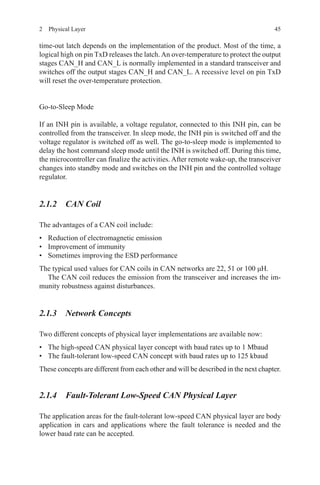 452  Physical Layer
time-out latch depends on the implementation of the product. Most of the time, a
logical high on pin TxD releases the latch.An over-temperature to protect the output
stages CAN_H and CAN_L is normally implemented in a standard transceiver and
switches off the output stages CAN_H and CAN_L. A recessive level on pin TxD
will reset the over-temperature protection.
Go-to-Sleep Mode
If an INH pin is available, a voltage regulator, connected to this INH pin, can be
controlled from the transceiver. In sleep mode, the INH pin is switched off and the
voltage regulator is switched off as well. The go-to-sleep mode is implemented to
delay the host command sleep mode until the INH is switched off. During this time,
the microcontroller can finalize the activities. After remote wake-up, the transceiver
changes into standby mode and switches on the INH pin and the controlled voltage
regulator.
2.1.2 CAN Coil
The advantages of a CAN coil include:
•	 Reduction of electromagnetic emission
•	 Improvement of immunity
•	 Sometimes improving the ESD performance
The typical used values for CAN coils in CAN networks are 22, 51 or 100 μH.
The CAN coil reduces the emission from the transceiver and increases the im-
munity robustness against disturbances.
2.1.3 Network Concepts
Two different concepts of physical layer implementations are available now:
•	 The high-speed CAN physical layer concept with baud rates up to 1 Mbaud
•	 The fault-tolerant low-speed CAN concept with baud rates up to 125 kbaud
These concepts are different from each other and will be described in the next chapter.
2.1.4 Fault-Tolerant Low-Speed CAN Physical Layer
The application areas for the fault-tolerant low-speed CAN physical layer are body
application in cars and applications where the fault tolerance is needed and the
lower baud rate can be accepted.
 