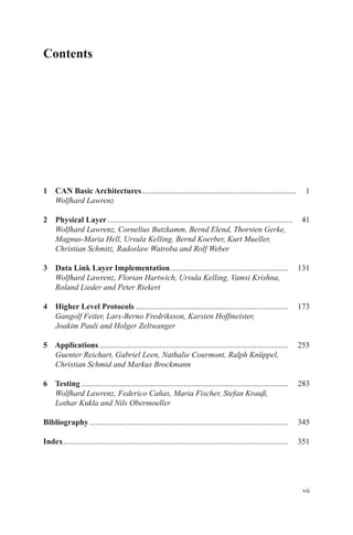vii
Contents
1 CAN Basic Architectures�����������������������������������������������������������������������������   1
   Wolfhard Lawrenz
2 Physical Layer��������������������������������������������������������������������������������������������   41
  Wolfhard Lawrenz, Cornelius Butzkamm, Bernd Elend, Thorsten Gerke,
Magnus-Maria Hell, Ursula Kelling, Bernd Koerber, Kurt Mueller,
­Christian Schmitz, Radoslaw Watroba and Rolf Weber
3 Data Link Layer Implementation�����������������������������������������������������������   131
  Wolfhard Lawrenz, Florian Hartwich, Ursula Kelling, Vamsi Krishna,
­Roland Lieder and Peter Riekert
4 Higher Level Protocols����������������������������������������������������������������������������   173
  Gangolf Feiter, Lars-Berno Fredriksson, Karsten Hoffmeister,
Joakim ­Pauli and Holger Zeltwanger
5 Applications����������������������������������������������������������������������������������������������   255
  Guenter Reichart, Gabriel Leen, Nathalie Courmont, Ralph Knüppel,
­Christian Schmid and Markus Brockmann
6 Testing�������������������������������������������������������������������������������������������������������   283
  Wolfhard Lawrenz, Federico Cañas, Maria Fischer, Stefan Krauß,
­Lothar ­Kukla and Nils Obermoeller
Bibliography���������������������������������������������������������������������������������������������������   345
Index����������������������������������������������������������������������������������������������������������������   351
 