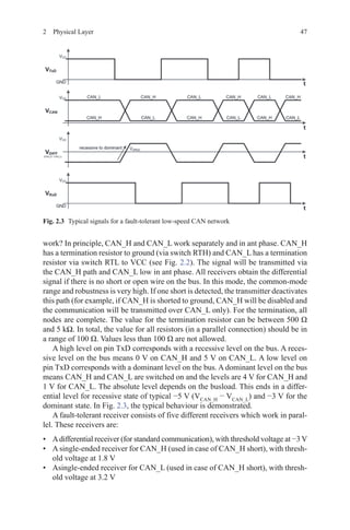 472  Physical Layer
work? In principle, CAN_H and CAN_L work separately and in ant phase. CAN_H
has a termination resistor to ground (via switch RTH) and CAN_L has a termination
resistor via switch RTL to VCC (see Fig. 2.2). The signal will be transmitted via
the CAN_H path and CAN_L low in ant phase. All receivers obtain the differential
signal if there is no short or open wire on the bus. In this mode, the common-mode
range and robustness is very high. If one short is detected, the transmitter deactivates
this path (for example, if CAN_H is shorted to ground, CAN_H will be disabled and
the communication will be transmitted over CAN_L only). For the termination, all
nodes are complete. The value for the termination resistor can be between 500 Ω
and 5 kΩ. In total, the value for all resistors (in a parallel connection) should be in
a range of 100 Ω. Values less than 100 Ω are not allowed.
A high level on pin TxD corresponds with a recessive level on the bus. A reces-
sive level on the bus means 0 V on CAN_H and 5 V on CAN_L. A low level on
pin TxD corresponds with a dominant level on the bus. A dominant level on the bus
means CAN_H and CAN_L are switched on and the levels are 4 V for CAN_H and
1 V for CAN_L. The absolute level depends on the busload. This ends in a differ-
ential level for recessive state of typical −5 V (VCAN_H
− VCAN_L
) and −3 V for the
dominant state. In Fig. 2.3, the typical behaviour is demonstrated.
A fault-tolerant receiver consists of five different receivers which work in paral-
lel. These receivers are:
•	 Adifferential receiver (for standard communication), with threshold voltage at −3 V
•	 A single-ended receiver for CAN_H (used in case of CAN_H short), with thresh-
old voltage at 1.8 V
•	 Asingle-ended receiver for CAN_L (used in case of CAN_H short), with thresh-
old voltage at 3.2 V
Fig. 2.3   Typical signals for a fault-tolerant low-speed CAN network
 