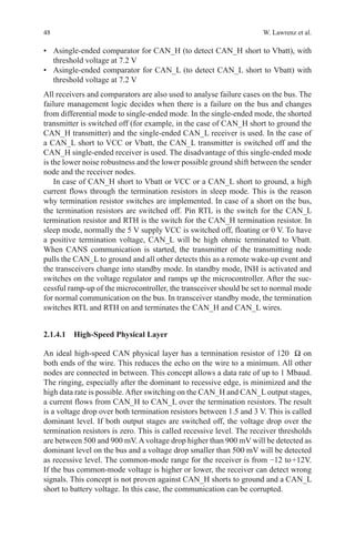 48 W. Lawrenz et al.
•	 Asingle-ended comparator for CAN_H (to detect CAN_H short to Vbatt), with
threshold voltage at 7.2 V
•	 Asingle-ended comparator for CAN_L (to detect CAN_L short to Vbatt) with
threshold voltage at 7.2 V
All receivers and comparators are also used to analyse failure cases on the bus. The
failure management logic decides when there is a failure on the bus and changes
from differential mode to single-ended mode. In the single-ended mode, the shorted
transmitter is switched off (for example, in the case of CAN_H short to ground the
CAN_H transmitter) and the single-ended CAN_L receiver is used. In the case of
a CAN_L short to VCC or Vbatt, the CAN_L transmitter is switched off and the
CAN_H single-ended receiver is used. The disadvantage of this single-ended mode
is the lower noise robustness and the lower possible ground shift between the sender
node and the receiver nodes.
In case of CAN_H short to Vbatt or VCC or a CAN_L short to ground, a high
current flows through the termination resistors in sleep mode. This is the reason
why termination resistor switches are implemented. In case of a short on the bus,
the termination resistors are switched off. Pin RTL is the switch for the CAN_L
termination resistor and RTH is the switch for the CAN_H termination resistor. In
sleep mode, normally the 5 V supply VCC is switched off, floating or 0 V. To have
a positive termination voltage, CAN_L will be high ohmic terminated to Vbatt.
When CANS communication is started, the transmitter of the transmitting node
pulls the CAN_L to ground and all other detects this as a remote wake-up event and
the transceivers change into standby mode. In standby mode, INH is activated and
switches on the voltage regulator and ramps up the microcontroller. After the suc-
cessful ramp-up of the microcontroller, the transceiver should be set to normal mode
for normal communication on the bus. In transceiver standby mode, the termination
switches RTL and RTH on and terminates the CAN_H and CAN_L wires.
2.1.4.1 High-Speed Physical Layer
An ideal high-speed CAN physical layer has a termination resistor of 120  Ω on
both ends of the wire. This reduces the echo on the wire to a minimum. All other
nodes are connected in between. This concept allows a data rate of up to 1 Mbaud.
The ringing, especially after the dominant to recessive edge, is minimized and the
high data rate is possible.After switching on the CAN_H and CAN_L output stages,
a current flows from CAN_H to CAN_L over the termination resistors. The result
is a voltage drop over both termination resistors between 1.5 and 3 V. This is called
dominant level. If both output stages are switched off, the voltage drop over the
termination resistors is zero. This is called recessive level. The receiver thresholds
are between 500 and 900 mV.Avoltage drop higher than 900 mV will be detected as
dominant level on the bus and a voltage drop smaller than 500 mV will be detected
as recessive level. The common-mode range for the receiver is from −12 to +12V.
If the bus common-mode voltage is higher or lower, the receiver can detect wrong
signals. This concept is not proven against CAN_H shorts to ground and a CAN_L
short to battery voltage. In this case, the communication can be corrupted.
 