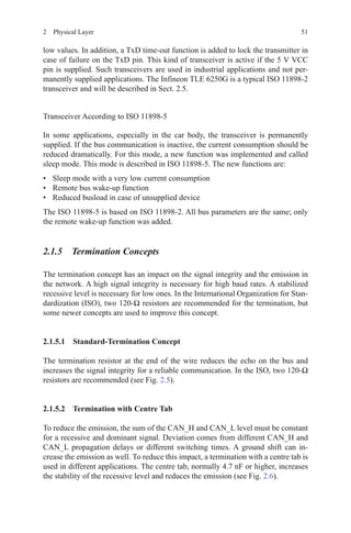 512  Physical Layer
low values. In addition, a TxD time-out function is added to lock the transmitter in
case of failure on the TxD pin. This kind of transceiver is active if the 5 V VCC
pin is supplied. Such transceivers are used in industrial applications and not per-
manently supplied applications. The Infineon TLE 6250G is a typical ISO 11898-2
transceiver and will be described in Sect. 2.5.
Transceiver According to ISO 11898-5
In some applications, especially in the car body, the transceiver is permanently
supplied. If the bus communication is inactive, the current consumption should be
reduced dramatically. For this mode, a new function was implemented and called
sleep mode. This mode is described in ISO 11898-5. The new functions are:
•	 Sleep mode with a very low current consumption
•	 Remote bus wake-up function
•	 Reduced busload in case of unsupplied device
The ISO 11898-5 is based on ISO 11898-2. All bus parameters are the same; only
the remote wake-up function was added.
2.1.5 Termination Concepts
The termination concept has an impact on the signal integrity and the emission in
the network. A high signal integrity is necessary for high baud rates. A stabilized
recessive level is necessary for low ones. In the International Organization for Stan-
dardization (ISO), two 120-Ω resistors are recommended for the termination, but
some newer concepts are used to improve this concept.
2.1.5.1 Standard-Termination Concept
The termination resistor at the end of the wire reduces the echo on the bus and
increases the signal integrity for a reliable communication. In the ISO, two 120-Ω
resistors are recommended (see Fig. 2.5).
2.1.5.2 Termination with Centre Tab
To reduce the emission, the sum of the CAN_H and CAN_L level must be constant
for a recessive and dominant signal. Deviation comes from different CAN_H and
CAN_L propagation delays or different switching times. A ground shift can in-
crease the emission as well. To reduce this impact, a termination with a centre tab is
used in different applications. The centre tab, normally 4.7 nF or higher, increases
the stability of the recessive level and reduces the emission (see Fig. 2.6).
 