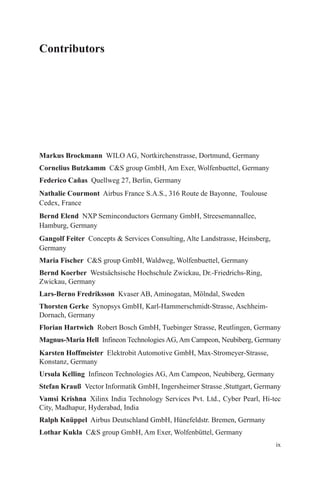 ix
Contributors
Markus Brockmann  WILO AG, Nortkirchenstrasse, Dortmund, Germany
Cornelius Butzkamm  CS group GmbH, Am Exer, Wolfenbuettel, Germany
Federico Cañas  Quellweg 27, Berlin, Germany
Nathalie Courmont  Airbus France S.A.S., 316 Route de Bayonne, Toulouse
Cedex, France
Bernd Elend  NXP Seminconductors Germany GmbH, Streesemannallee,
Hamburg, Germany
Gangolf Feiter  Concepts  Services Consulting, Alte Landstrasse, Heinsberg,
Germany
Maria Fischer  CS group GmbH, Waldweg, Wolfenbuettel, Germany
Bernd Koerber  Westsächsische Hochschule Zwickau, Dr.-Friedrichs-Ring,
­Zwickau, Germany
Lars-Berno Fredriksson  Kvaser AB, Aminogatan, Mölndal, Sweden
Thorsten Gerke  Synopsys GmbH, Karl-Hammerschmidt-Strasse, Aschheim-­
Dornach, Germany
Florian Hartwich  Robert Bosch GmbH, Tuebinger Strasse, Reutlingen, Germany
Magnus-Maria Hell  Infineon Technologies AG, Am Campeon, Neubiberg, Germany
Karsten Hoffmeister  Elektrobit Automotive GmbH, Max-Stromeyer-Strasse,
Konstanz, Germany
Ursula Kelling  Infineon Technologies AG, Am Campeon, Neubiberg, Germany
Stefan Krauß  Vector Informatik GmbH, Ingersheimer Strasse ,Stuttgart, Germany
Vamsi Krishna  Xilinx India Technology Services Pvt. Ltd., Cyber Pearl, Hi-tec
City, Madhapur, Hyderabad, India
Ralph Knüppel  Airbus Deutschland GmbH, Hünefeldstr. Bremen, Germany
Lothar Kukla  CS group GmbH, Am Exer, Wolfenbüttel, Germany
 