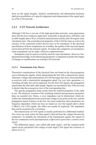 56 W. Lawrenz et al.
focus on the signal integrity. Analytic considerations and optimization measures
shall give possibilities of a specific judgement and enhancement of the signal qual-
ity of the CAN network.
2.2.1 CAN Network Architecture
Although CAN bus is not one of the high-speed data networks, some phenomena
show that the laws of physics apply here. Especially at speeds above 250 kbit/s and
at cable lengths above 50 m, it must be analysed more closely and will require some
calculation rules. The actual physical properties of the CAN bus lines as well as the
circuitry of the connected control devices have to be considered. If the electrical
specifications of these components are available, the quality of the received signals
can be derived from the transmit signals. To reduce the complexity of calculations,
some assumptions can be made, which are explained below.
Simulations may be used to avoid the need for such calculations. However, fun-
damental knowledge of all influencing parameters is important to predict the impact
of changes or modifications on existing CAN networks.
2.2.1.1 Transmission Line Theory
Theoretical considerations of the electrical lines are based on the electromagnetic
waves forming the signals, which spread along the line with a characteristic speed.
Therefore, voltage and current pulses of CAN messages also move from transmitter
to receivers with a characteristic propagation speed. For very slow operations, i.e.
switching off light, this can be neglected. For the fast CAN signals, the propagation
speed limits the allowable cable length. Signals are classified as fast, if the rise time
is shorter than the propagation time of the corresponding line.
The specific propagation delay results from the material properties of the cable
in use. The dielectric constant of the insulating material and geometric parameters
plays an essential role. Hence, a wave impedance can be determined, which de-
scribes the relationship between current and voltage at any point on the line, and the
propagation speed of pulses on the line. On closer inspection, these parameters are
frequency dependent, which can have an impact on very fast signals (above about
5 Mbit/s). For CAN signals, this effect can usually be neglected. The impedance
thus can be assumed to be a resistance.
The transmission of CAN signals is usually performed in a differential method.
Two wires are used, where the data signal is derived from the voltage between the
conductors. To simplify the calculation of the transmission signals, the signals of
the two conductors can be decomposed in a differential signal and a common-mode
signal.
The differential signal—also called odd mode signal—and the common-mode
signal can be calculated if the voltage of each single CAN signal line is known, as
shown in [2.1]:
 