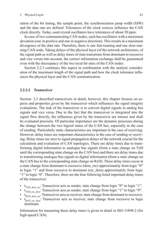 612  Physical Layer
ration of the bit timing, the sample point, the synchronization jump width (SJW)
and the data rate are defined. Tolerances of the clock sources influence the CAN
clock directly. Today, used crystal oscillators have tolerances of about 50 ppm.
In case of two communicating CAN nodes, each has oscillators with a maximum
deviation (one in positive and one in negative direction). This results in a maximum
divergence of the data rate. Therefore, there is one fast-running and one slow-run-
ning CAN node. Taking delays of the physical layer (of the network architecture, of
the signal path as well as delay times of state transitions from dominant to recessive
and vice versa) into account, the correct information exchange shall be guaranteed
even with the discrepancy of the two local bit rates of the CAN nodes.
Section 2.2.3 continues this aspect in combination with the analytic consider-
ation of the maximum length of the signal path and how the clock tolerance influ-
ences the physical layer and the CAN communication.
2.2.2.2 Transceiver
Section  2.1 described transceivers in detail, however, this chapter focuses on as-
pects and properties given by the transceiver which influences the signal integrity
evaluations. The task of the transceiver is to convert digital signals to analog bus
signals and vice versa. Due to the fact that the transceiver is integrated into the
signal flow directly, the influences given by the transceiver are intense and shall
be evaluated precisely. Of particular importance are the dynamic processes during
the change between the two logical states of the CAN bus, especially in the case
of sending. Particularly static characteristics are important in the case of receiving.
However, delay times are important characteristics in the case of sending or receiv-
ing. Delay times are next to signal propagation delays of the network crucial for the
calculation and evaluation of CAN topologies. There are delay times due to trans-
forming digital information to analogue bus signals (from a state change on TxD
until the corresponding state change on the CAN bus) and there are delay times due
to transforming analogue bus signals to digital information (from a state change on
the CAN bus to the corresponding state change on RxD). These delay times occur at
a state change from dominant to recessive (dom_rec) approximately from logic “0”
to logic “1” and from recessive to dominant (rec_dom) approximately from logic
“1” to logic “0”. Therefore, there are the four following listed important delay times
of the transceiver:
•	 tTXD_dom_rec
: Transceiver acts as sender, state change from logic “0” to logic “1”.
•	 tTXD_rec_dom
: Transceiver acts as sender, state change from logic “1” to logic “0”.
•	 tRXD_dom_rec
: Transceiver acts as receiver, state change from dominant to recessive.
•	 tRXD_rec_dom
: Transceiver acts as receiver, state change from recessive to logic
dominant.
Information for measuring these delay times is given in detail in ISO 11898-2 (for
high-speed CAN).
 