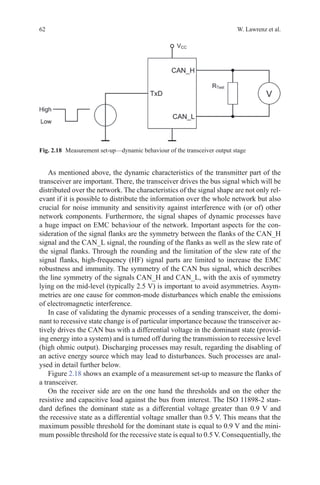 62 W. Lawrenz et al.
As mentioned above, the dynamic characteristics of the transmitter part of the
transceiver are important. There, the transceiver drives the bus signal which will be
distributed over the network. The characteristics of the signal shape are not only rel-
evant if it is possible to distribute the information over the whole network but also
crucial for noise immunity and sensitivity against interference with (or of) other
network components. Furthermore, the signal shapes of dynamic processes have
a huge impact on EMC behaviour of the network. Important aspects for the con-
sideration of the signal flanks are the symmetry between the flanks of the CAN_H
signal and the CAN_L signal, the rounding of the flanks as well as the slew rate of
the signal flanks. Through the rounding and the limitation of the slew rate of the
signal flanks, high-frequency (HF) signal parts are limited to increase the EMC
robustness and immunity. The symmetry of the CAN bus signal, which describes
the line symmetry of the signals CAN_H and CAN_L, with the axis of symmetry
lying on the mid-level (typically 2.5 V) is important to avoid asymmetries. Asym-
metries are one cause for common-mode disturbances which enable the emissions
of electromagnetic interference.
In case of validating the dynamic processes of a sending transceiver, the domi-
nant to recessive state change is of particular importance because the transceiver ac-
tively drives the CAN bus with a differential voltage in the dominant state (provid-
ing energy into a system) and is turned off during the transmission to recessive level
(high ohmic output). Discharging processes may result, regarding the disabling of
an active energy source which may lead to disturbances. Such processes are anal-
ysed in detail further below.
Figure 2.18 shows an example of a measurement set-up to measure the flanks of
a transceiver.
On the receiver side are on the one hand the thresholds and on the other the
resistive and capacitive load against the bus from interest. The ISO 11898-2 stan-
dard defines the dominant state as a differential voltage greater than 0.9 V and
the recessive state as a differential voltage smaller than 0.5 V. This means that the
maximum possible threshold for the dominant state is equal to 0.9 V and the mini-
mum possible threshold for the recessive state is equal to 0.5 V. Consequentially, the
Fig. 2.18   Measurement set-up—dynamic behaviour of the transceiver output stage
 