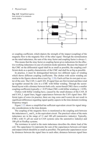 652  Physical Layer
or coupling coefficient, which depicts the strength of the impact (coupling) of the
magnetic flow to the magnetic flow of the other signal. Through the normalization
on the rated inductance, the sum of the stray factor and coupling factor is always 1.
This means that the stray factor or coupling factor gives indications for the effec-
tive working inductance in case of common-mode operation. Because the impact of
the CMC on the differential signal shall be as small as possible, the coupling coef-
ficient deals as a quality characteristic of the CMC and shall be as big as possible.
In practice, it must be distinguished between two different types of winding
which shows different coupling coefficients. The chokes with sector winding are
similar to the figures shown above (see Fig. 2.20). Each coil has its own part or sec-
tor of the core. The CAN_L and CAN_H signal lines are first twisted and then wind
up together around the core in a CMC with bifilar winding. Through the sector-
based layout with a distance between both coils, sector-based CMCs have a smaller
coupling coefficient (typically c ≈ 0.97) than CMCs with bifilar winding (c ≈ 0.99).
Chokes with bifilar winding have, caused by the small distance of the CAN_H
and CAN_L signal lines, bigger capacitances between the CAN signal lines. Dif-
ferent types of cores (in practice, there are ring cores and I-cores) do not result in
significant differences regarding signal quality aspects in the time domain (working
frequency range).
Figure 2.22 shows a simplified but sufficient equivalent circuit for signal integ-
rity considerations in the time domain.
The coupling of the magnetic flows is mentioned as the coupling arch between
the inductances L1
and L2
in the equivalent circuit. The practical values of the main
inductance are in the range of 11 and 100 µH (automotive industry). Typically,
CMCs with 51 µH are used in CAN systems (also the automotive industry) and
100 µH in FlexRay systems.
The resistance in serial to the main inductance describes the ohmic load of the
coil. The capacitance Cn represents the sum of the capacitances between coil input
and output (which should be as small as possible). The particular capacitances occur
by distances between the signal lines to each other, distances between signal lines
Fig. 2.22   Simplified equiva-
lent circuit of a common-
mode choke
 
