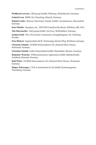 Wolfhard Lawrenz  CS group GmbH, Waldweg, Wolfenbuettel, Germany
Gabriel Leen  BMW AG, Petuelring, Munich, Germany
Roland Lieder  Renesas Electronics Europe GmbH, Arcadiastrasse, Duesseldorf,
Germany
Kurt Mueller  Synopsys, Inc., 2025 NW Cornelius Pass Road, Hillsboro, OR, USA
Nils Obermoeller  CS group GmbH, Am Exer, Wolfenbüttel, Germany
Joakim Pauli  Volvo Powertrain Corporation, Gropegårdsgatan, SE, Göteborg,
Sweden
PeterRiekert  IngenieurbürofürIC-Technologie,KleinerWeg,Wertheim,Germany
Christian Schmitz  ELMOS Semiconductor AG, Heinrich Hertz Strasse,
­Dortmund, Germany
Christian Schmid  Airbus Deutschland GmbH, Hünefeldstr. Bremen, Germany
Radoslaw Watroba  STMicroelectronics Application GmbH, Bahnhofstraße,
Aschheim-Dornach, Germany
Rolf Weber  ELMOS Semiconductor AG, Heinrich Hertz Strasse, Dortmund,
Germany
Holger Zeltwanger  CAN in Automation (CiA) GmbH, Kontumazgarten,
Nuremberg, Germany
Contributors
 