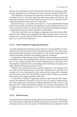 66 W. Lawrenz et al.
and the core, and distances of coil start and end. These parasitic capacitances influ-
ence the attenuation curve and the position of the resonance maximum of the CMC.
The capacitance Cp represents the capacitances between coil input of coil 1 and
coil input of coil 2 as well as the capacitance between the outputs of both coils. The
capacitance depends on the distance between the ends of coil 1 to the ends of coil 2
and the distance between the coil wires to each other.
Hysteresis losses (~ f ) and eddy current losses (~ f 2
) are represented by the high
ohmic resistance Rfe in parallel to the inductance L inside the equivalent circuit. In
case of a saturation of the core, this resistance will decrease and bridge the frequen-
cy-dependent resistances, and the attenuation would collapse.
The ohmic loads of the coil are frequency dependent caused by the skin effect.
However, these influences are neglectable for signal integrity analysis in the time
domain and, as a result of this the ohmic load, is implemented as the constant resis-
tance RCU
in serial to the inductance L.
2.2.2.4 Cable Termination, Supporting Resistances
As already introduced in the former sections, there are several possibilities of termi-
nating a CAN network with the help of termination resistances. The simple termi-
nation and the split termination were introduced. In this section, further aspects for
network termination focused on the topology layout are considered.
In dependence of the topology, there are different aspects leading to an optimized
termination concept. One important point is that the overall line termination should
have a value of approximately 60 Ω. Another important point is that stubs with a
long length in comparison to the wavelength generate reflections; termination resis-
tances should be located at long stubs as well.
Therefore, the termination resistances should be placed in a star topology in the
two stubs with the longest distance to each other. Alternatively, it is possible in an
example with a star containing four short stubs and three long stubs to terminate
each of the three stubs with 180 Ω (180 Ω || 180 Ω || 180 Ω = 60 Ω) or to terminate
the star point with a single termination with 60 Ω.
It is possible to implement supporting resistances improving the EMC charac-
teristics and interference immunity, even in the case of no usage of a split termina-
tion. These supporting resistances are implemented between CAN_H and 5 V and
between CAN_L and ground (GND) to improve the symmetry characteristics and
to stabilize the average potential to 2.5 V. The resistances have a typical value of
1.3 kΩ.
2.2.2.5 ESD Protection
To protect the bus connecting circuitry against current pulses by ESD, ESD protec-
tion components are implemented. Modern transceivers already have internal ESD
protection measures; thus, the location of the ESD protection components should
 