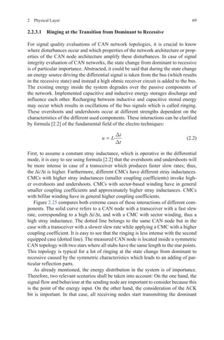692  Physical Layer
2.2.3.1 Ringing at the Transition from Dominant to Recessive
For signal quality evaluations of CAN network topologies, it is crucial to know
where disturbances occur and which properties of the network architecture or prop-
erties of the CAN node architecture amplify these disturbances. In case of signal
integrity evaluation of CAN networks, the state change from dominant to recessive
is of particular importance. Abstracted, it could be said that during the state change
an energy source driving the differential signal is taken from the bus (which results
in the recessive state) and instead a high ohmic receiver circuit is added to the bus.
The existing energy inside the system degrades over the passive components of
the network. Implemented capacitive and inductive energy storages discharge and
influence each other. Recharging between inductive and capacitive stored energy
may occur which results in oscillations of the bus signals which is called ringing.
These overshoots and undershoots occur at different strengths dependent on the
characteristics of the different used components. These interactions can be clarified
by formula [2.2] of the fundamental field of the electro techniques:
u L
i
t
= ·
∆
∆
(2.2)
First, to assume a constant stray inductance, which is operative in the differential
mode, it is easy to see using formula [2.2] that the overshoots and undershoots will
be more intense in case of a transceiver which produces faster slow rates; thus,
the Δi/Δt is higher. Furthermore, different CMCs have different stray inductances.
CMCs with higher stray inductances (smaller coupling coefficients) invoke high-
er overshoots and undershoots. CMCs with sector-based winding have in general
smaller coupling coefficients and approximately higher stray inductances. CMCs
with bifilar winding have in general higher coupling coefficients.
Figure 2.25 compares both extreme cases of these interactions of different com-
ponents. The solid curve refers to a CAN node with a transceiver with a fast slew
rate, corresponding to a high Δi/Δt, and with a CMC with sector winding, thus a
high stray inductance. The dotted line belongs to the same CAN node but in the
case with a transceiver with a slower slew rate while applying a CMC with a higher
coupling coefficient. It is easy to see that the ringing is less intense with the second
equipped case (dotted line). The measured CAN node is located inside a symmetric
CAN topology with two stars where all stubs have the same length to the star points.
This topology is typical for a lot of ringing at the state change from dominant to
recessive caused by the symmetric characteristics which leads to an adding of par-
ticular reflection parts.
As already mentioned, the energy distribution in the system is of importance.
Therefore, two relevant scenarios shall be taken into account: On the one hand, the
signal flow and behaviour at the sending node are important to consider because this
is the point of the energy input. On the other hand, the consideration of the ACK
bit is important. In that case, all receiving nodes start transmitting the dominant
 