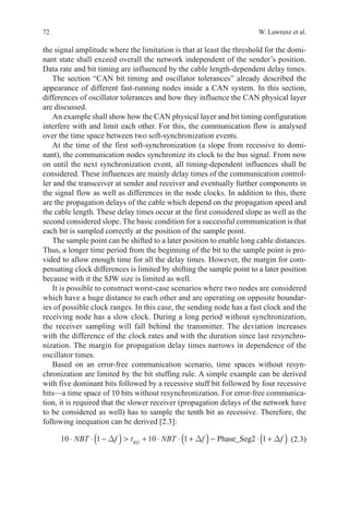 72 W. Lawrenz et al.
the signal amplitude where the limitation is that at least the threshold for the domi-
nant state shall exceed overall the network independent of the sender’s position.
Data rate and bit timing are influenced by the cable length-dependent delay times.
The section “CAN bit timing and oscillator tolerances” already described the
appearance of different fast-running nodes inside a CAN system. In this section,
differences of oscillator tolerances and how they influence the CAN physical layer
are discussed.
An example shall show how the CAN physical layer and bit timing configuration
interfere with and limit each other. For this, the communication flow is analysed
over the time space between two soft-synchronization events.
At the time of the first soft-synchronization (a slope from recessive to domi-
nant), the communication nodes synchronize its clock to the bus signal. From now
on until the next synchronization event, all timing-dependent influences shall be
considered. These influences are mainly delay times of the communication control-
ler and the transceiver at sender and receiver and eventually further components in
the signal flow as well as differences in the node clocks. In addition to this, there
are the propagation delays of the cable which depend on the propagation speed and
the cable length. These delay times occur at the first considered slope as well as the
second considered slope. The basic condition for a successful communication is that
each bit is sampled correctly at the position of the sample point.
The sample point can be shifted to a later position to enable long cable distances.
Thus, a longer time period from the beginning of the bit to the sample point is pro-
vided to allow enough time for all the delay times. However, the margin for com-
pensating clock differences is limited by shifting the sample point to a later position
because with it the SJW size is limited as well.
It is possible to construct worst-case scenarios where two nodes are considered
which have a huge distance to each other and are operating on opposite boundar-
ies of possible clock ranges. In this case, the sending node has a fast clock and the
receiving node has a slow clock. During a long period without synchronization,
the receiver sampling will fall behind the transmitter. The deviation increases
with the difference of the clock rates and with the duration since last resynchro-
nization. The margin for propagation delay times narrows in dependence of the
oscillator times.
Based on an error-free communication scenario, time spaces without resyn-
chronization are limited by the bit stuffing rule. A simple example can be derived
with five dominant bits followed by a recessive stuff bit followed by four recessive
bits—a time space of 10 bits without resynchronization. For error-free communica-
tion, it is required that the slower receiver (propagation delays of the network have
to be considered as well) has to sample the tenth bit as recessive. Therefore, the
following inequation can be derived [2.3]:
10 1 10 1 1⋅ ⋅ −( )  + ⋅ ⋅ +( )− ⋅ +( )NBT f t NBT f fRD
∆ ∆ ∆Phase_Seg2(2.3)
 