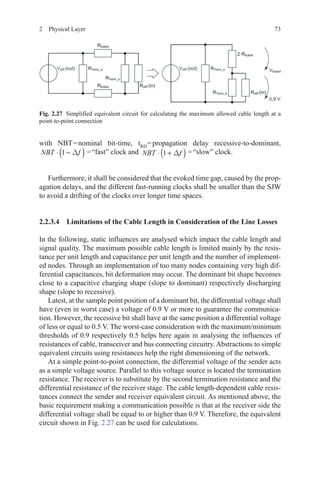 732  Physical Layer
with NBT = nominal bit-time, tRD 
= propagation delay recessive-to-dominant,
NBT f⋅ −( )1 ∆  = “fast” clock and NBT f⋅ +( )1 ∆  = “slow” clock.
Furthermore, it shall be considered that the evoked time gap, caused by the prop-
agation delays, and the different fast-running clocks shall be smaller than the SJW
to avoid a drifting of the clocks over longer time spaces.
2.2.3.4 Limitations of the Cable Length in Consideration of the Line Losses
In the following, static influences are analysed which impact the cable length and
signal quality. The maximum possible cable length is limited mainly by the resis-
tance per unit length and capacitance per unit length and the number of implement-
ed nodes. Through an implementation of too many nodes containing very high dif-
ferential capacitances, bit deformation may occur. The dominant bit shape becomes
close to a capacitive charging shape (slope to dominant) respectively discharging
shape (slope to recessive).
Latest, at the sample point position of a dominant bit, the differential voltage shall
have (even in worst case) a voltage of 0.9 V or more to guarantee the communica-
tion. However, the recessive bit shall have at the same position a differential voltage
of less or equal to 0.5 V. The worst-case consideration with the maximum/minimum
thresholds of 0.9 respectively 0.5 helps here again in analysing the influences of
resistances of cable, transceiver and bus connecting circuitry. Abstractions to simple
equivalent circuits using resistances help the right dimensioning of the network.
At a simple point-to-point connection, the differential voltage of the sender acts
as a simple voltage source. Parallel to this voltage source is located the termination
resistance. The receiver is to substitute by the second termination resistance and the
differential resistance of the receiver stage. The cable length-dependent cable resis-
tances connect the sender and receiver equivalent circuit. As mentioned above, the
basic requirement making a communication possible is that at the receiver side the
differential voltage shall be equal to or higher than 0.9 V. Therefore, the equivalent
circuit shown in Fig. 2.27 can be used for calculations.
Fig. 2.27   Simplified equivalent circuit for calculating the maximum allowed cable length at a
point-to-point connection
 
