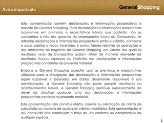 Aviso importante
Esta apresentação contém declarações e informações prospectivas a
respeito da General Shopping. Estas declarações e informações prospectivas
baseiam-se em premissas e expectativas futuras que poderão não se
concretizar e não são garantia do desempenho futuro da Companhia. As
referidas declarações e informações prospectivas estão e estarão, conforme
o caso, sujeitas a riscos, incertezas e outros fatores relativos às operações eo caso, sujeitas a riscos, incertezas e outros fatores relativos às operações e
aos ambientes de negócios da General Shopping, em virtude dos quais os
resultados reais da Companhia podem diferir de maneira relevante de
resultados futuros expressos ou implícitos nas declarações e informações
prospectivas constantes do presente material.
Embora a General Shopping acredite que as premissas e expectativas
utilizadas para a divulgação das declarações e informações prospectivas
sejam razoáveis e baseadas em dados atualmente disponíveis à sua
administração, a General Shopping não pode garantir resultados ou
acontecimentos futuros. A General Shopping isenta-se expressamente do
dever de atualizar qualquer uma das declarações e informaçõesdever de atualizar qualquer uma das declarações e informações
prospectivas contidas no presente material.
Esta apresentação não constitui oferta, convite ou solicitação de oferta de
b i ã d i l biliá i E t t ã
222
subscrição ou compra de quaisquer valores mobiliários. Esta apresentação e
seu conteúdo não constituem a base de um contrato ou compromisso de
qualquer espécie.
 