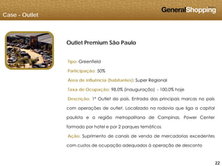 Case - Outlet
Outlet Premium São PauloOutlet Premium São Paulo
Tipo: GreenfieldTipo: Greenfield
Participação: 50%
Área de influência (habitantes): Super Regional
Taxa de Ocupação: 98,0% (inauguração) - 100,0% hoje
Descrição: 1º Outlet do país. Entrada das principais marcas no país
com operações de outlet. Localizado na rodovia que liga a capital
paulista e a região metropolitana de Campinas. Power Center
formado por hotel e por 2 parques temáticos
Ação: Suprimento de canais de venda de mercadorias excedentes
com custos de ocupação adequados à operação de desconto
222222
com custos de ocupação adequados à operação de desconto
 