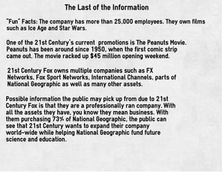 The Last of the Information
"Fun" Facts: The company has more than 25,000 employees. They own films
such as Ice Age and Star Wars.
One of the 21st Century's current promotions is The Peanuts Movie.
Peanuts has been around since 1950, when the first comic strip
came out. The movie racked up $45 million opening weekend.
21st Century Fox owns multiple companies such as FX
Networks, Fox Sport Networks, International Channels, parts of
National Geographic as well as many other assets.
Possible information the public may pick up from due to 21st
Century Fox is that they are a professionally ran company. With
all the assets they have, you know they mean business. With
them purchasing 73% of National Geographic, the public can
see that 21st Century wants to expand their company
world-wide while helping National Geographic fund future
science and education.
 