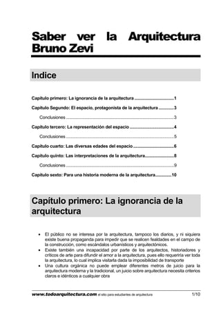 www.todoarquitectura.com el sitio para estudiantes de arquitectura 1/10
Saber ver la Arquitectura
Bruno Zevi
Indice
Capítulo primero: La ignorancia de la arquitectura ..................................1
Capítulo Segundo: El espacio, protagonista de la arquitectura .............3
Conclusiones .............................................................................................3
Capítulo tercero: La representación del espacio ......................................4
Conclusiones .............................................................................................5
Capítulo cuarto: Las diversas edades del espacio...................................6
Capítulo quinto: Las interpretaciones de la arquitectura.........................8
Conclusiones .............................................................................................9
Capítulo sexto: Para una historia moderna de la arquitectura..............10
Capítulo primero: La ignorancia de la
arquitectura
• El público no se interesa por la arquitectura, tampoco los diarios, y ni siquiera
existe buena propaganda para impedir que se realicen fealdades en el campo de
la construcción, como escándalos urbanísticos y arquitectónicos.
• Existe también una incapacidad por parte de los arquitectos, historiadores y
críticos de arte para difundir el amor a la arquitectura, pues ello requeriría ver toda
la arquitectura, lo cual implica visitarla dada la imposibilidad de transporte
• Una cultura orgánica no puede emplear diferentes metros de juicio para la
arquitectura moderna y la tradicional, un juicio sobre arquitectura necesita criterios
claros e idénticos a cualquier obra
 