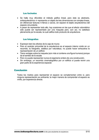 www.todoarquitectura.com el sitio para estudiantes de arquitectura 5/10
Las fachadas
• Se halla muy difundido el método gráfico lineal, pero éste es abstracto,
antiarquitectónico ➫ representa un objeto de tres dimensiones con simples líneas,
sin diferenciar texturas ni llenos o vacíos, sin separar el objeto arquitectónico del
espacio circundante.
• A pesar de representar todo ello, hay ocasiones en las que el efecto volumétrico
sólo puede ser representado por una maqueta pero, aún así, no satisface
plenamente por la escala, la cual califica todo producto de arquitectura.
Las fotografías
• Expresan bien los efectos de la caja de muros
• Pero el carácter primordial de la arquitectura es el espacio interno vivido en un
recorrido, la fotografía, estática por naturaleza, no puede hacer exhaustiva la
representación de un edificio
• Tiene ventajas sobre la maqueta (aún más si contiene una figura humana) porque
da el sentido de la escala
• Pero no puede representar nunca el organismo entero de una construcción.
• Sin embargo, un recorrido cinematográfico por un edificio sí puede revivir una
gran parte de la experiencia espacial.
Conclusión
Todos los medios para representar el espacio se complementan entre sí, pero
ninguna representación es suficiente: la mejor manera de comprender el espacio es
vivirlo, por experiencia directa.
 