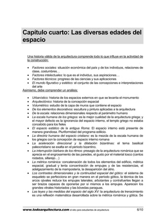 www.todoarquitectura.com el sitio para estudiantes de arquitectura 6/10
Capítulo cuarto: Las diversas edades del
espacio
Una historia válida de la arquitectura comprende todo lo que influye en la actividad de
la construcción:
• Factores sociales: situación económica del país y de los individuos, relaciones de
clase, costumbres…
• Factores intelectuales: lo que es el individuo, sus aspiraciones…
• Factores técnicos: progreso de las ciencias y sus aplicaciones
• El mundo figurativo y estético: el conjunto de las concepciones e interpretaciones
del arte
Asimismo, debe comprender un análisis:
• Urbanístico: historia de los espacios externos en que se levanta el monumento
• Arquitectónico: historia de la concepción espacial
• Volumétrico: estudio de la capa de muros que contiene el espacio
• De los elementos decorativos: escultura y pintura aplicadas a la arquitectura
• De la escala: relaciones dimensionales respecto al parámetro humano
• La escala humana de los griegos: es la mejor cualidad de la arquitectura griega; y
el mayor defecto es la ignorancia del espacio interno, el templo griego no estaba
concebido para los fieles
• El espacio estático de la antigua Roma: El espacio interno está presente de
manera grandiosa. Pluriformidad del programa edilicio.
• La directriz humana del espacio cristiano: es la mezcla de la escala humana de
los griegos con la concepción de espacio interno romana
• La aceleración direccional y la dilatación bizantinas: el tema basilical
paleocristiano se exalta en el periodo bizantino.
• La interrupción bárbara de los ritmos: presagio de la arquitectura románica que se
aprecia en el engrosamiento de las paredes, el gusto por el material tosco (cantos
rodados, sillarejo…)
• La métrica románica: concatenación de todos los elementos del edificio, métrica
espacial, gradual y lenta concentración de empujes y de las resistencias, el
adelgazamiento de la mampostería, la desaparición del atrio.
• Los contrastes dimensionales y la continuidad espacial del gótico: el sistema de
esqueleto se perfecciona en gran manera en el período gótico, la técnica de los
arcos ojivales reduce los empujes laterales; arbotantes y contrafuertes llegan a
ser brazos capaces de oponerse por sí mismos a los empujes. Aparecen los
grandes vitrales historiados y las bóvedas paraguas.
• Las leyes y las medidas del espacio del siglo XV: la arquitectura de lrenacimiento
es una reflexión matemática desarrollada sobre la métrica románica y gótica. Se
 
