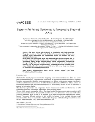 Int. J. on Recent Trends in Engineering and Technology, Vol. 10, No. 1, Jan 2014

Security for Future Networks: A Prospective Study of
AAIs
H. Aissaoui-Mehrez1, P. Urien1, G. Pujolle2, J. da Silva Fraga3 and D. da Silva Böger3
1

IMT-TELECOM-ParisTech: LTCI CNRS Laboratory : 46, rue Barrault 75634 Paris France
Email: {hassane.aissaoui, pascal.urien}@telecom-paristech.fr
CNRS, LIP6/UPMC Laboratory,University Pierre and Marie Curie 4 Place Jussieu, 75005 Paris, France
Email: guy.pujolle@lip6.fr
3
Centro Tecnológico, Departamento de Engenharia Elétrica : UFSC C.P. : 476 88040-900-Florianopolis,SC Brasil
Email: fraga@lcmi.ufsc.br,dsboger@gmail.com
2

Abstract— The future Internet will rely heavily on virtualization and Cloud networking.
The project Security for Future Networks (SecFuNet)1 proposes the design of a framework
providing secure identification and authentication, secure data transfer and secure
virtualized infrastructure.
In this paper, we present some of the most important ones currently available and we
present a comparative study should examine some models and frameworks of Identity
Management. Initially, we had identified OpenID, Higgins and Shibboleth frameworks as
those providing facilities that are the closest to our proposals and our requirements.
However, with the literature prospection more frameworks have being included in our
study, which has allowed to expand our state of the art on IdM. In our study, some features
are highlighted and related with our objectives.
Index Terms— Microcontrollers, Single Sign-on, Security, Identity User-Centric,
Virtualization, Cloud Networking.

I. INTRODUCTION
The SecFuNet project proposes solutions for integrating secure microcontrollers in a global and secure
Identity Management (IdM). The IdM system will be based on several local authentication servers composed
by secure microcontrollers. Initially, some requirements were defined to this project; such as User‐Centric
and Federated Identities approaches for the IdM. The federated identities IdM deliver defined policies for
releasing user attributes that often threaten user privacy. It occurs mainly because the idea of federations is
centered on information sharing.
The objective is prospective and comparative studies examine some models and frameworks of IdM
illuminated by the main concerns and requeriments of the SecFuNet Project.
The rest of this paper is structured as follows. The related work of the main concepts and approaches to IdM
models are described in Section II. Section III, describes what Level of Assurance means and which factors
affect this parameter. Next, Section IV an overview of the main infrastructures supporting these models,
Section V compares different solutions of IdM models. In Section VI, we conclude with an overall
description of first choice of solutions that will be used in this project and the benefits provided both to users
and SPs, when identity and User-Centric models are used in IdM.
DOI: 01.IJRTET.10.1.1448
© Association of Computer Electronics and Electrical Engineers, 2014
1

SecFuNet : http://www.secfunet.eu/index.php/publications

 