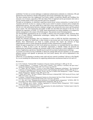 established. Yet there are several challenges to implement authentication credentials on a federation. SPs and
domains have the autonomy to decide which policies and security technologies they want to use.
The latest solutions have also emphasized User-Centric models. In particular OpenID and CardSpace has
attracted a lot of interest, especially of SPs that follow Web 2.0 approach and by governments who wish to
actively include people in their social networks and E-Gov programs.
Through our investigation, we identified a significant interest across various communities, in using Levels of
Assurance and levels of Trust as a means to refine access control to sensitive resources and to evaluate the
authentication process. This may enable SPs to make their access control decisions based on the LoT and to
link the LoA with authorization decisions, helping to mitigate risks and provide more secure and fine-grained
access control. The main frameworks and models of IdM were described and analyzed in this text. It was
indicated the importance of SAML 2.0. SAML based infrastructures are strong candidates to be adopted for
identity management in the context of SecFuNet project. They present several interesting features.
The interoperability guaranteed by the use of SAML is effective and well accepted. SAML assertions allow
the use of many different authentication technologies, making these frameworks very interesting for
heterogeneous environments.
Despite the indicated advantages, there are limitations in order to fulfill the SecFuNet requirements. In
particular, the support for SmartCards is either limited or non-existent and even I-Cards are not an option.
Besides, these infrastructures are based in complex protocols that require the inclusion of large
implementation stacks in clients limiting the utilization of these infrastructures in mobile devices.
Despite the gap in supporting LoA (low level) and privacy protection, we concluded that the most effective
platform to fulfill, at least in part, the SecFuNet requirements is OpenID. Indeed, the protocols for
authentication and attribute exchanges are extremely simple in this Framework; it easily integrates in a wide
variety of applications and devices. OpenID may be used with any kind of authentication technology.
To increase LoA and LoT levels of OpenID, to effectively manage SSO and users attributes, we can combine
different solutions with OpenID. In particular, the User-Centric identity, this will be implemented in the
SecFuNet project.
Effectively, we are planning to introduce smart cards and user controls in attributes’ delivery in the OpenId.
So, we are extending this infrastructure for supporting authentication mechanisms based on LoA and LoT.
REFERENCES
[1] D. W. Chadwick, “Federated IdM,” Foundations of Security Analysis and Design V, 2009, pp. 96–120.
[2] A. Bhargav-Spantzel, J. Camenisch, T. Gross and D. Sommer, “User centricity: a taxonomy and open issues,”
Journal of Computer Security, October 2007, Vol 15 Issue 5, pp. 493-527.
[3] T.E. Maliki, and J-M. Seigneur, “A survey of user-centric identity management technologies,” The International
Conference on Emerging Security Information, Systems, and Technologies, SecureWare, October. 2007, pp 12–17.
[4] J. Camenisch, and B. Pfitzmann, “Security, Privacy, and Trust in Modern Data Management,” Chapter “Federated
Identity Management,” Springer Verlag, 2007, pp 213–238.
[5] E. Maler, and D. Reed, “The venn of identity: Options and issues in federated IdM,” IEEE Security & Privacy, April
2008, Vol 6, Issue: 2, pp. 16–23.
[6] R. Baldoni, “Federated Identity Management Systems in e-Government: the Case of Italy. Electronic Government,”
Electronic Government, an International Journal, 2012, Vol.9, No.1, pp.64-84.
[7] G. J. Ahn, and J. Lam, “Managing privacy preferences for federated identity management,” ACM-DL, DIM ’05:
Proceedings of the 2005 workshop on Digital identity management, 2005, pp. 28–36.
[8] D. W. Chadwick, and G. Inman, “Attribute Aggregation in Federated Identity Management,” IEEE Computer
Society, May 2009, Vol 42, Issue 5, pp. 44–53.
[9] J. A. Lewis, (2008). “Authentication 2.0 - new opportunities for online identification,” Technical report, Center for
Strategic and International Studies, January 2008.

212

 
