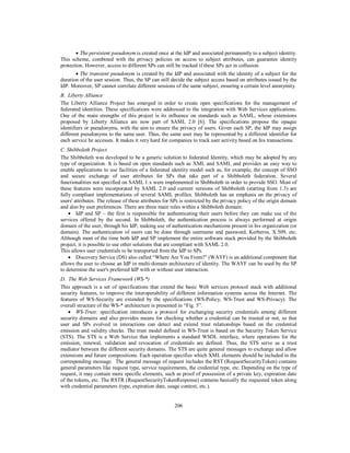  The persistent pseudonym is created once at the IdP and associated permanently to a subject identity.
This scheme, combined with the privacy policies on access to subject attributes, can guarantee identity
protection. However, access to different SPs can still be tracked if these SPs act in collusion.
 The transient pseudonym is created by the IdP and associated with the identity of a subject for the
duration of the user session. Thus, the SP can still decide the subject access based on attributes issued by the
IdP. Moreover, SP cannot correlate different sessions of the same subject, ensuring a certain level anonymity.
B. Liberty Alliance
The Liberty Alliance Project has emerged in order to create open specifications for the management of
federated identities. These specifications were addressed to the integration with Web Services applications.
One of the main strengths of this project is its influence on standards such as SAML, whose extensions
proposed by Liberty Alliance are now part of SAML 2.0 [6]. The specifications propose the opaque
identifiers or pseudonyms, with the aim to ensure the privacy of users. Given each SP, the IdP may assign
different pseudonyms to the same user. Thus, the same user may be represented by a different identifier for
each service he accesses. It makes it very hard for companies to track user activity based on his transactions.
C. Shibboleth Project
The Shibboleth was developed to be a generic solution to federated Identity, which may be adopted by any
type of organization. It is based on open standards such as XML and SAML and provides an easy way to
enable applications to use facilities of a federated identity model such as, for example, the concept of SSO
and secure exchange of user attributes for SPs that take part of a Shibboleth federation. Several
functionalities not specified on SAML 1.x were implemented in Shibboleth in order to provide SSO. Most of
these features were incorporated by SAML 2.0 and current versions of Shibboleth (starting from 1.3) are
fully compliant implementations of several SAML profiles. Shibboleth has an emphasis on the privacy of
users' attributes. The release of these attributes for SPs is restricted by the privacy policy of the origin domain
and also by user preferences. There are three main roles within a Shibboleth domain:
 IdP and SP – the first is responsible for authenticating their users before they can make use of the
services offered by the second. In Shibboleth, the authentication process is always performed at origin
domain of the user, through his IdP, making use of authentication mechanisms present in his organization (or
domain). The authentication of users can be done through username and password, Kerberos, X.509, etc.
Although most of the time both IdP and SP implement the entire software stack provided by the Shibboleth
project, it is possible to use other solutions that are compliant with SAML 2.0.
This allows user credentials to be transported from the IdP to SPs.
 Discovery Service (DS) also called “Where Are You From?” (WAYF) is an additional component that
allows the user to choose an IdP in multi‐domain architecture of identity. The WAYF can be used by the SP
to determine the user's preferred IdP with or without user interaction.
D. The Web Services Framework (WS-*)
This approach is a set of specifications that extend the basic Web services protocol stack with additional
security features, to improve the interoperability of different information systems across the Internet. The
features of WS-Security are extended by the specifications (WS-Policy, WS-Trust and WS-Privacy). The
overall structure of the WS-* architecture is presented in “Fig. 5”.
 WS-Trust: specification introduces a protocol for exchanging security credentials among different
security domains and also provides means for checking whether a credential can be trusted or not, so that
user and SPs evolved in interactions can detect and extend trust relationships based on the credential
emission and validity checks. The trust model defined in WS-Trust is based on the Security Token Service
(STS). The STS is a Web Service that implements a standard WSDL interface, where operations for the
emission, renewal, validation and revocation of credentials are defined. Thus, the STS serve as a trust
mediator between the different security domains. The STS are quite general messages to exchange and allow
extensions and future compositions. Each operation specifies which XML elements should be included in the
corresponding message. The general message of request includes the RST (RequestSecurityToken) contains
general parameters like request type, service requirements, the credential type, etc. Depending on the type of
request, it may contain more specific elements, such as proof of possession of a private key, expiration date
of the tokens, etc. The RSTR (RequestSecurityTokenResponse) contains basically the requested token along
with credential parameters (type, expiration date, usage context, etc.).

206

 