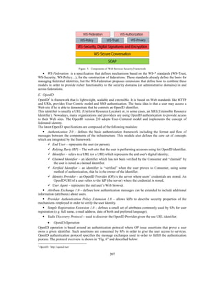 Figure 5. Components of Web Services Security Framework

 WS-Federation: is a specification that defines mechanisms based on the WS-* standards (WS-Trust,
WS-Security, WS-Policy…), for the construction of federations. These standards already define the basis for
managing federated identities, but the WS-Federation proposes extensions that define how to combine these
models in order to provide richer functionality to the security domains (or administrative domains) in and
across federations.
E. OpenID
OpenID2 is framework that is lightweight, scalable and extensible. It is based on Web standards like HTTP
and URIs, provides User-Centric model and SSO authentication. The basic idea is that a user may access a
Web site if he is able to demonstrate that he controls an OpenID identifier.
This identifier is usually a URL (Uniform Resource Locator) or, in some cases, an XRI (Extensible Resource
Identifier). Nowadays, many organizations and providers are using OpenID authentication to provide access
to their Web sites. The OpenID version 2.0 adopts User-Centered model and implements the concept of
federated identity.
The latest OpenID specifications are composed of the following modules:
 Authentication 2.0 – defines the basic authentication framework including the format and flow of
messages between the components of the infrastructure. This module also defines the core set of concepts
which are integrated by the framework:
 End User – represents the user (or person).
 Relying Party (RP) – The web site that the user is performing accesses using his OpenID identifier.
 Identifier – refers to a URL (or a URI) which represents the end user's digital identity;
 Claimed Identifier – an identifier which has not been verified by the Consumer and “claimed” by
the user is noted as claimed identifier.
 Verified Identifier – an identifier is “verified” when the user proves to Consumer, using some
method of authentication, that he is the owner of the identifier.
 Identity Provider – an OpenID Provider (OP) is the server where users’ credentials are stored. An
OpenID URI of a user refers to the IdP (the server) where the credential is stored;
 User Agent – represents the end user’s Web browser.
 Attribute Exchange 1.0 – defines how authentication messages can be extended to include additional
information (attributes) about users.
 Provider Authentication Policy Extension 1.0 – allows IdPs to describe security properties of the
mechanisms employed in order to verify the user identity.
 Simple Registration Extension 1.0 – defines a small set of attributes commonly used by SPs for user
registration (e.g. full name, e-mail address, date of birth and preferred language);
 Yadis Discovery Protocol – used to discover the OpenID Provider given the use URL identifier.
 OpenID Operation
OpenID operation is based around an authentication protocol where OP issue assertions that prove a user
owns a given identifier. Such assertions are consumed by SPs in order to give the user access to services.
OpenID authentication protocol specifies the message exchanges used in order to fulfill the authentication
process. The protocol overview is shown in “Fig. 6” and described below:
2

OpenID : http://openid.net/

207

 