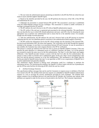1. The user starts the authentication process presenting an identifier to the RP (the Web site which the user
wants to access and that supports OpenID login);
2. Based on the identifier provided by the user, the RP performs the discovery of the URL of the OP that
will authenticate the user;
3. (Optional) An association is created between RP and OP. The association’s secret key is established
using the Diffie-Hellman protocol for key exchanges. This association is created to enable verification of
messages exchanged between OP and RP;
4. The RP redirects the user's browser to the OP with an OpenID authentication request;
5. The OP verifies if the end user is registered and associated to the informed identifier. The specification
does not describe the way in which OPs should authenticate end users: each OP is free for choosing the most
appropriate way to perform user authentication and to ensure that he is the identifier owner. For example,
Google uses the Google Account password;
6. After the authentication, the OP redirects the end user’s browser back to the RP passing an assertion
indicating that the user was identified (positive assertion) or the authentication failed (negative assertion);
7. The RP verifies the information sent by the OP, which includes also the checking of the returned URL,
the discovered information (OP), the nonce and signature. The verification can be done through the signature
included in the message, in case there is an association between OP and Consumer. In case an association is
not available, the Consumer may send a request directly to the OP for verification.
This process is carried out whenever the End User tries to access an OpenID enabled Consumer. If the user
presents the same identifier in a subsequent access to a different Consumer, the Steps 1 to 4 of the protocol
are executed in exactly the same way as in the first authentication. The Step 5, in the other hand, may happen
differently: if the OpenID provider initiates a session with the End User after the first authentication, this
session is used in order to avoid the user to authenticate again. In this case, Step 5 occurs transparently to the
End User and the protocol continues as in the first authentication. This mechanism is the Single Sign-On
facility provided by OpenID (notice that step 5 is not specified, so SSO is not a requirement of OpenID, but it
is easily implemented and generally adopted).
This architecture largely directed at sharing users' information could be a challenge to maintain the
information privacy. For minimizing this problem, the OpenID 2.0 allows logins with the use of pseudonyms
and the OP has some facilities for knowing all RPs which the user has visited.

Attribute Exchange Extension
This specification defines messages that can be used by Consumers to request access to attributes of the End
User stored in the OP. The attribute fetch and store requests are embedded in OpenID standard authentication
requests in a way to leverage the security mechanisms provided by such exchanges. The attribute fetch
request contains a list of attributes that are to be read from the OP. Besides, the Consumer may indicate what
attributes are required in order for the service to be provided to the End User. The Consumer requirements
Web Browser

Web Site

1. Access Web site and pass
user identifier

2. Discover OpenID
Provider

3. Association
4. Redirect user to the
OpenID Provider with
authentication request
5. User authentication (e.g. username / password)
6. Redirect user to Web site
with authentication
assertion
7. Check authentication
assertion and allows access

Figure 6. Interactions in OpenID Authentication

208

OpenID
Provider

 